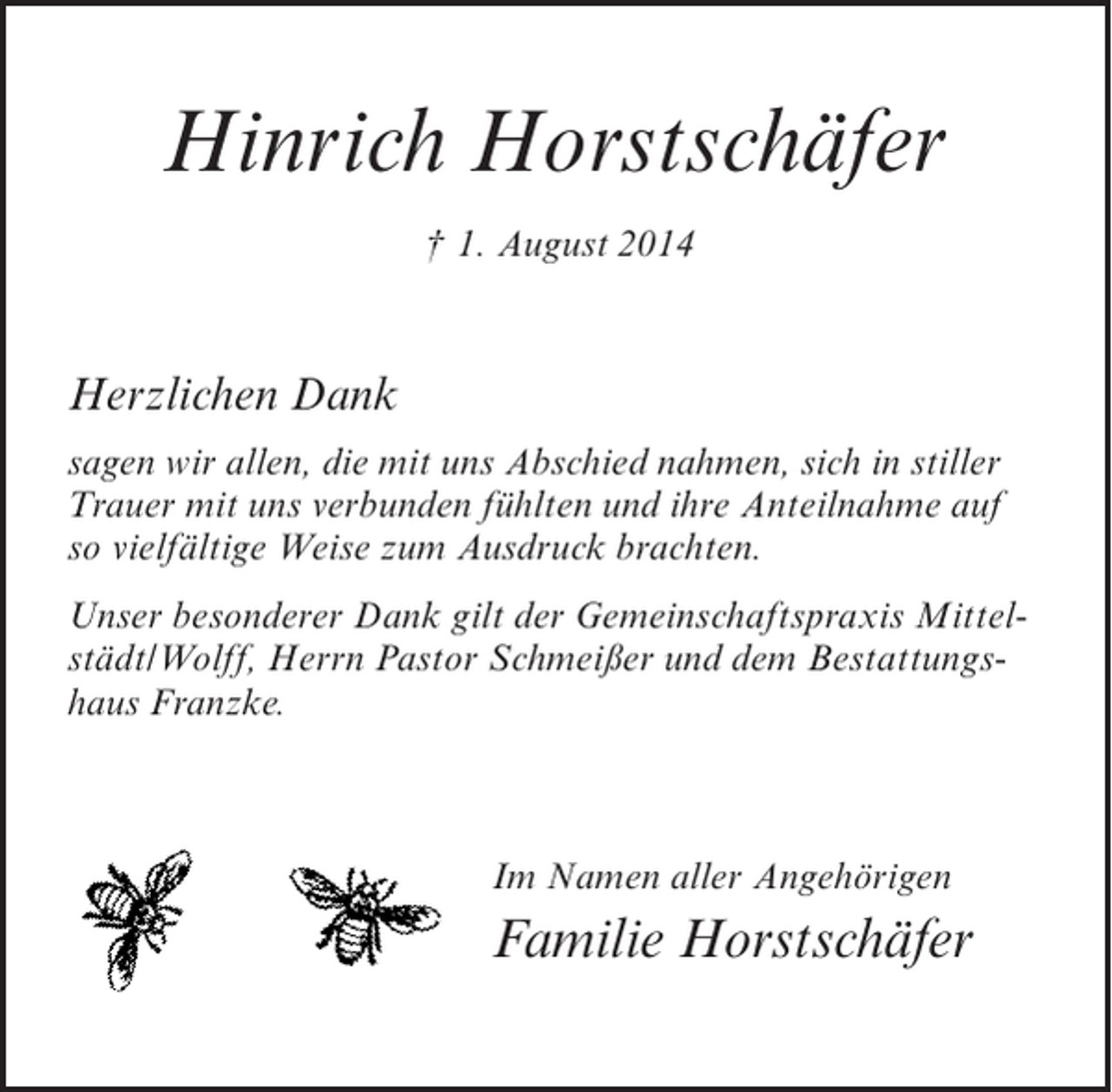 <p>Hinrich Horstschäfer<br />† 1. August 2014</p><p>Herzlichen Dank<br />sagen wir allen, die mit uns Abschied nahmen, sich in stiller<br />Trauer mit uns verbunden fühlten und ihre Anteilnahme auf<br />so vielfältige Weise zum Ausdruck brachten.<br />Unser besonderer Dank gilt der Gemeinschaftspraxis Mittelstädt/Wolff, Herrn Pastor Schmeißer und dem Bestattungshaus Franzke.</p><p>Im Namen aller Angehörigen</p><p>Familie Horstschäfer</p>