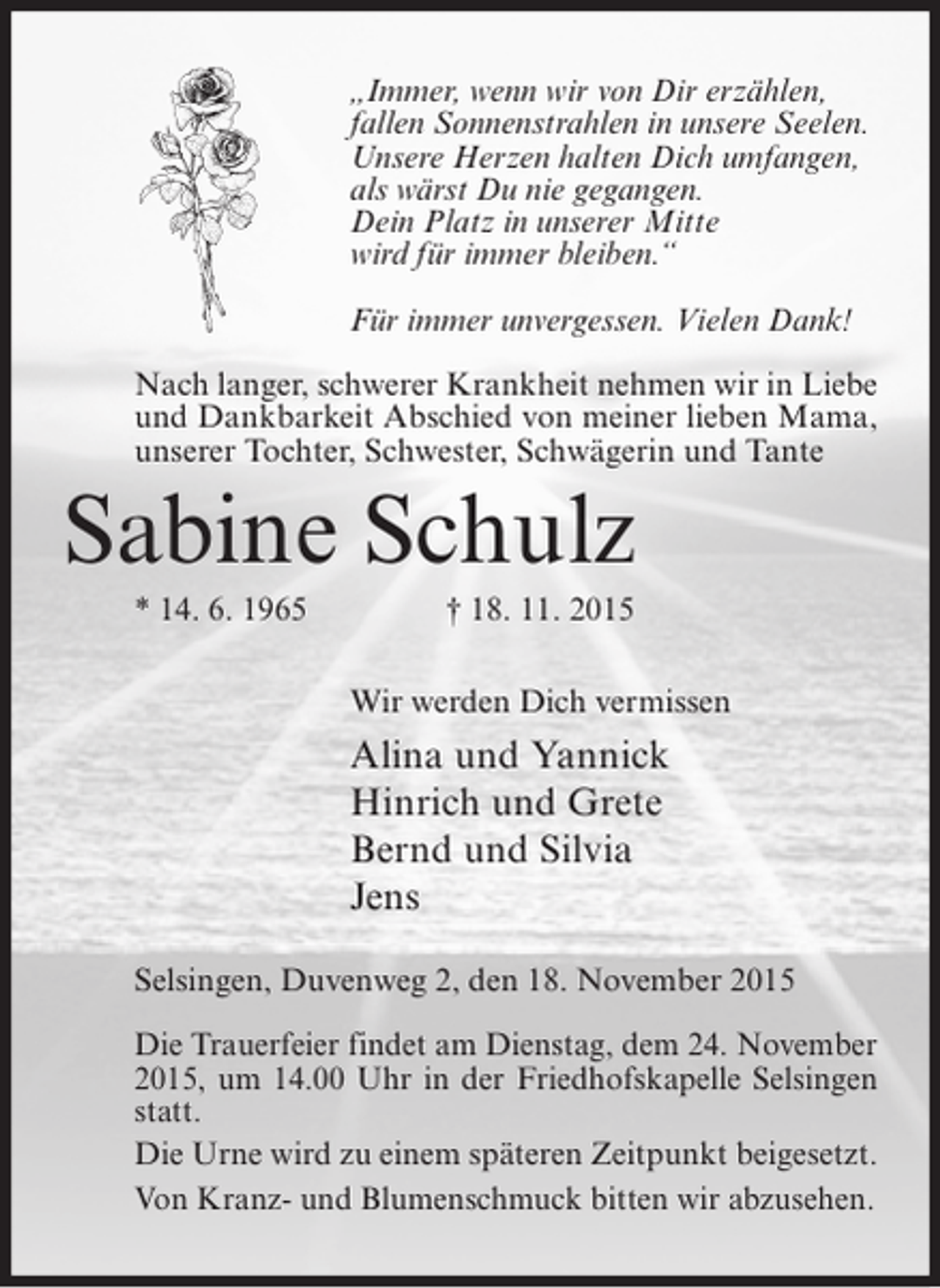 <p>„Immer, wenn wir von Dir erzählen,<br />fallen Sonnenstrahlen in unsere Seelen.<br />Unsere Herzen halten Dich umfangen,<br />als wärst Du nie gegangen.<br />Dein Platz in unserer Mitte<br />wird für immer bleiben.“<br />Für immer unvergessen. Vielen Dank!<br />Nach langer, schwerer Krankheit nehmen wir in Liebe<br />und Dankbarkeit Abschied von meiner lieben Mama,<br />unserer Tochter, Schwester, Schwägerin und Tante</p><p>Sabine Schulz<br />* 14. 6. 1965</p><p>† 18. 11. 2015<br />Wir werden Dich vermissen</p><p>Alina und Yannick<br />Hinrich und Grete<br />Bernd und Silvia<br />Jens<br />Selsingen, Duvenweg 2, den 18. November 2015<br />Die Trauerfeier findet am Dienstag, dem 24. November<br />2015, um 14.00 Uhr in der Friedhofskapelle Selsingen<br />statt.<br />Die Urne wird zu einem späteren Zeitpunkt beigesetzt.<br />Von Kranz- und Blumenschmuck bitten wir abzusehen.</p>