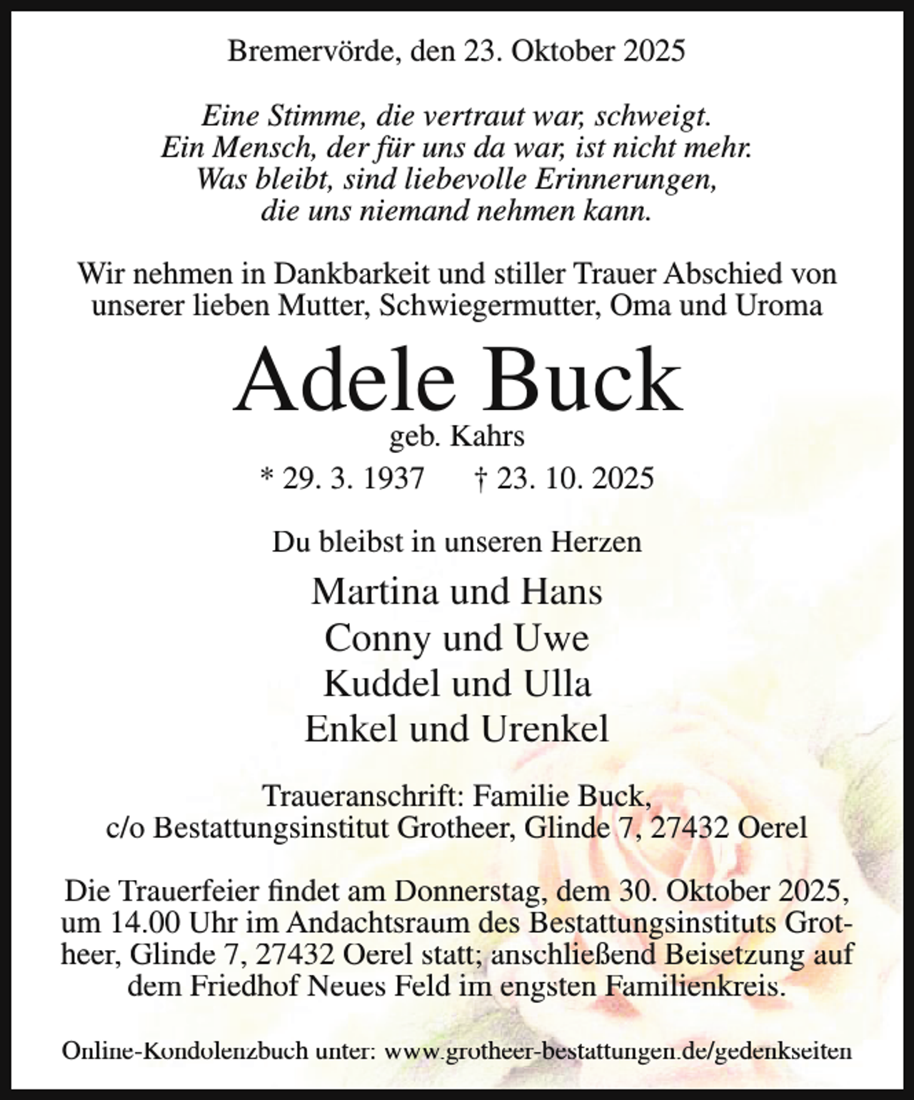 <p>Bremervörde, den 23. Oktober 2025<br />Eine Stimme, die vertraut war, schweigt.<br />Ein Mensch, der für uns da war, ist nicht mehr.<br />Was bleibt, sind liebevolle Erinnerungen,<br />die uns niemand nehmen kann.<br />Wir nehmen in Dankbarkeit und stiller Trauer Abschied von<br />unserer lieben Mutter, Schwiegermutter, Oma und Uroma</p><p>Adele Buck<br />geb. Kahrs<br />* 29. 3. 1937<br />† 23. 10. 2025<br />Du bleibst in unseren Herzen</p><p>Martina und Hans<br />Conny und Uwe<br />Kuddel und Ulla<br />Enkel und Urenkel<br />Traueranschrift: Familie Buck,<br />c/o Bestattungsinstitut Grotheer, Glinde 7, 27432 Oerel<br />Die Trauerfeier findet am Donnerstag, dem 30. Oktober 2025,<br />um 14.00 Uhr im Andachtsraum des Bestattungsinstituts Grotheer, Glinde 7, 27432 Oerel statt; anschließend Beisetzung auf<br />dem Friedhof Neues Feld im engsten Familienkreis.<br />Online-Kondolenzbuch unter: www.grotheer-bestattungen.de/gedenkseiten</p>