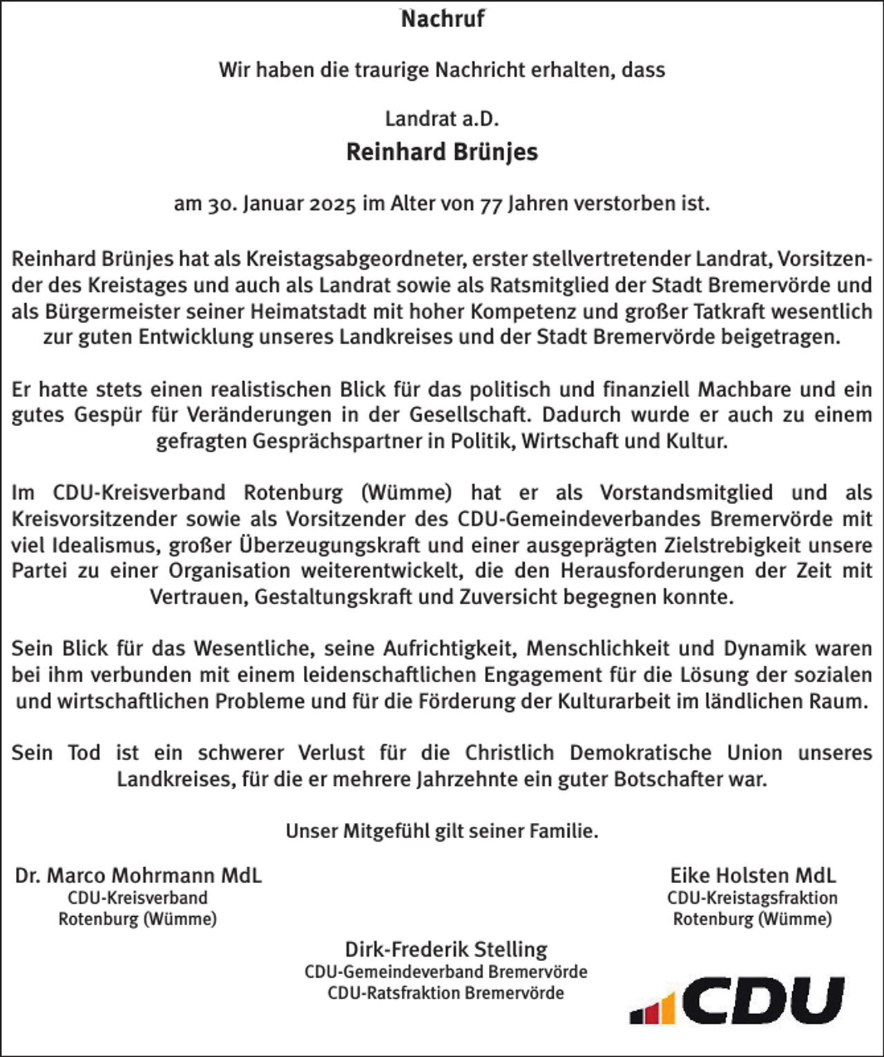 <p>Nachruf<br />Nachruf<br />Wir<br />erhalten, dass<br />dass<br />Wir haben<br />haben die<br />die traurige<br />traurige Nachricht<br />Nachricht erhalten,</p><p>Landrat<br />a.D.<br />Landrat a.D.<br />Reinhard<br />Brünjes<br />Reinhard Brünjes<br />am<br />verstorben ist.<br />ist.<br />am 30. Januar 2025 im Alter von 77 Jahren verstorben<br />Reinhard Brünjes<br />Brünjeshat<br />hatals<br />alsKreistagsabgeordneter,<br />Kreistagsabgeordneter,<br />erster<br />stellv. Landrat,Landrat,<br />Vorsitzender<br />des<br />Reinhard<br />erster<br />stellvertretender<br />VorsitzenKreistages<br />und auch<br />Landrat<br />sowie sowie<br />als Ratsmitglied<br />der Stadt<br />Bremervörde<br />und und<br />als<br />der<br />des Kreistages<br />undals<br />auch<br />als Landrat<br />als Ratsmitglied<br />der Stadt<br />Bremervörde<br />Bürgermeister<br />seiner<br />Heimatstadt<br />mitmit<br />hoher<br />Kompetenz<br />undund<br />großer<br />Tatkraft<br />wesentlich<br />zur<br />als<br />Bürgermeister<br />seiner<br />Heimatstadt<br />hoher<br />Kompetenz<br />großer<br />Tatkraft<br />wesentlich<br />zurEntwicklung<br />guten Entwicklung<br />unseres<br />Landkreises<br />und<br />derBremervörde<br />Stadt Bremervörde<br />beigetragen.<br />guten<br />unseres<br />Landkreises<br />und der<br />Stadt<br />beigetragen.<br />Er hatte stets einen realistischen Blick für das politisch<br />Er<br />politisch und finanziell<br />finanziell Machbare<br />Machbare und<br />und ein<br />ein<br />gutes Gespür für Veränderungen in der<br />der Gesellschaft.<br />Gesellschaft. Dadurch wurde er auch<br />auch zu<br />zu einem<br />einem<br />gefragten Gesprächspartner<br />in Politik,<br />und Kultur.<br />gefragten Gesprächspartner<br />in Politik, Wirtschaft<br />undWirtschaft<br />Kultur.<br />Im CDU-Kreisverband<br />CDU-Kreisverband Rotenburg<br />Rotenburg (Wümme)<br />(Wümme) hat<br />hat er als Vorstandsmitglied und<br />Im<br />und als<br />als<br />Kreisvorsitzender<br />als Vorsitzender<br />Vorsitzender des<br />desCDU-Gemeindeverbandes<br />CDU-Gemeindeverbandes Bremervörde mit<br />mit<br />Kreisvorsitzender sowie als<br />viel Idealismus,<br />Zielstrebigkeit unsere<br />unsere<br />Idealismus, großer<br />großer Überzeugungskraft und einer ausgeprägten Zielstrebigkeit<br />Partei<br />einer Organisation<br />Organisation weiterentwickelt,<br />weiterentwickelt, die<br />die den<br />den Herausforderungen<br />Herausforderungen der<br />der Zeit<br />Zeit mit<br />mit<br />Partei zu<br />zu einer<br />Vertrauen, Gestaltungskraft<br />Zuversicht<br />begegnen konnte.<br />Vertrauen, Gestaltungskraft<br />und Zuversichtund<br />begegnen<br />konnte.<br />Sein<br />das Wesentliche,<br />Wesentliche, seine Aufrichtigkeit,<br />Aufrichtigkeit, Menschlichkeit<br />Menschlichkeit und<br />und Dynamik<br />Dynamik waren<br />waren<br />Sein Blick für das<br />bei<br />verbunden mit<br />mit einem<br />einem leidenschaftlichen<br />leidenschaftlichen Engagement<br />die Lösung<br />Lösung der<br />der sozialen<br />sozialen<br />bei ihm<br />ihm verbunden<br />Engagement für<br />für die<br />und wirtschaftlichen<br />wirtschaftlichen Probleme<br />die Förderung<br />Förderung der<br />der Kulturarbeit<br />Kulturarbeit im<br />imländlichen<br />ländlichen Raum.<br />Raum.<br />und<br />Probleme und<br />und für<br />für die<br />Sein<br />ein schwerer<br />schwerer Verlust<br />Verlust für<br />für die<br />die Christlich<br />Christlich Demokratische<br />Demokratische Union<br />Union unseres<br />unseres<br />Sein Tod ist ein<br />Landkreises,<br />für die er<br />mehrere Jahrzehnte<br />ein guter Botschafter<br />war.<br />Landkreises,<br />für die er mehrere<br />Jahrzehnte<br />ein guter Botschafter<br />war.<br />UnserMitgefühl<br />Mitgefühl gilt seiner<br />seiner Familie.<br />Unser<br />Familie.</p><p>Dr. Marco<br />Marco Mohrmann<br />Mohrmann MdL<br />Dr.<br />MdL<br />CDU-Kreisverband<br />CDUKreisverband<br />Rotenburg<br />Rotenburg (Wümme)<br />(Wümme)</p><p>Eike<br />Holsten<br />MdL<br />Eike<br />Holsten<br />MdL</p><p>Dirk-Frederik Stelling<br />Stelling<br />Dirk-Frederik</p><p>CDU-Gemeindeverband Bremervörde<br />Bremervörde<br />CDU-Gemeindeverband<br />CDU-Ratsfraktion Bremervörde<br />Bremervörde<br />CDU-Ratsfraktion</p><p>CDU-Kreistagsfraktion<br />CDU-Kreistagsfraktion<br />Rotenburg<br />(Wümme)<br />Rotenburg<br />(Wümme)</p>