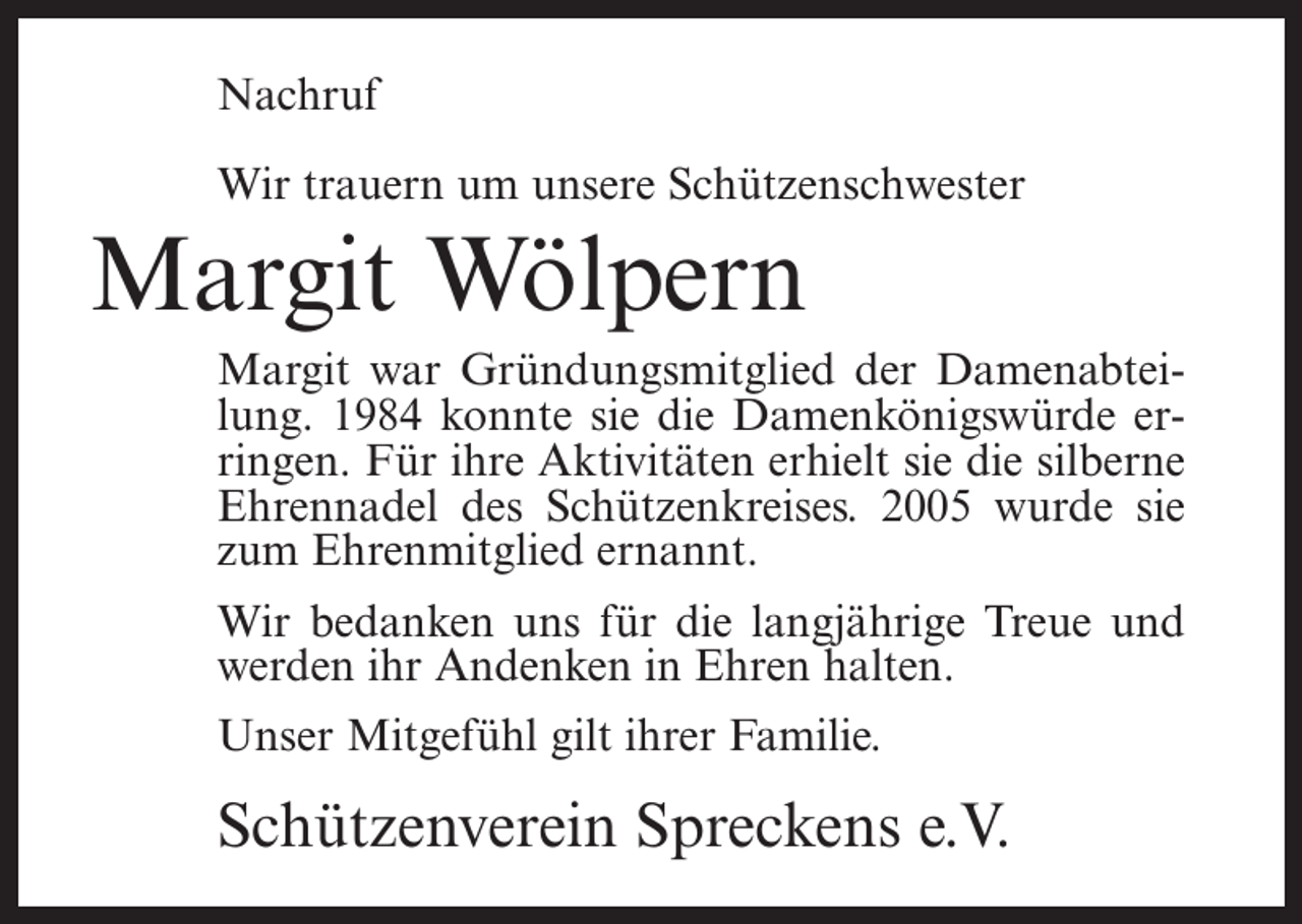 <p>Nachruf<br />Wir trauern um unsere Schützenschwester</p><p>Margit Wölpern<br />Margit war Gründungsmitglied der Damenabteilung. 1984 konnte sie die Damenkönigswürde erringen. Für ihre Aktivitäten erhielt sie die silberne<br />Ehrennadel des Schützenkreises. 2005 wurde sie<br />zum Ehrenmitglied ernannt.<br />Wir bedanken uns für die langjährige Treue und<br />werden ihr Andenken in Ehren halten.<br />Unser Mitgefühl gilt ihrer Familie.</p><p>Schützenverein Spreckens e.V.</p>