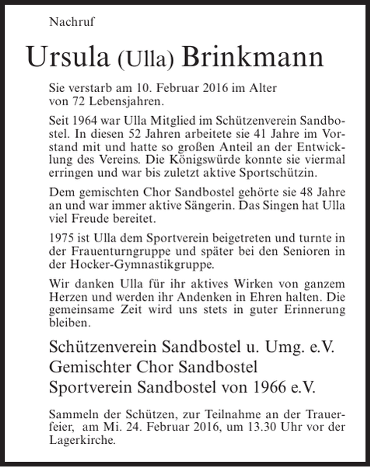 <p>Nachruf</p><p>Ursula (Ulla) Brinkmann<br />Sie verstarb am 10. Februar 2016 im Alter<br />von 72 Lebensjahren.<br />Seit 1964 war Ulla Mitglied im Schützenverein Sandbostel. In diesen 52 Jahren arbeitete sie 41 Jahre im Vorstand mit und hatte so großen Anteil an der Entwicklung des Vereins. Die Königswürde konnte sie viermal<br />erringen und war bis zuletzt aktive Sportschützin.<br />Dem gemischten Chor Sandbostel gehörte sie 48 Jahre<br />an und war immer aktive Sängerin. Das Singen hat Ulla<br />viel Freude bereitet.<br />1975 ist Ulla dem Sportverein beigetreten und turnte in<br />der Frauenturngruppe und später bei den Senioren in<br />der Hocker-Gymnastikgruppe.<br />Wir danken Ulla für ihr aktives Wirken von ganzem<br />Herzen und werden ihr Andenken in Ehren halten. Die<br />gemeinsame Zeit wird uns stets in guter Erinnerung<br />bleiben.</p><p>Schützenverein Sandbostel u. Umg. e.V.<br />Gemischter Chor Sandbostel<br />Sportverein Sandbostel von 1966 e.V.<br />Sammeln der Schützen, zur Teilnahme an der Trauerfeier, am Mi. 24. Februar 2016, um 13.30 Uhr vor der<br />Lagerkirche.</p>