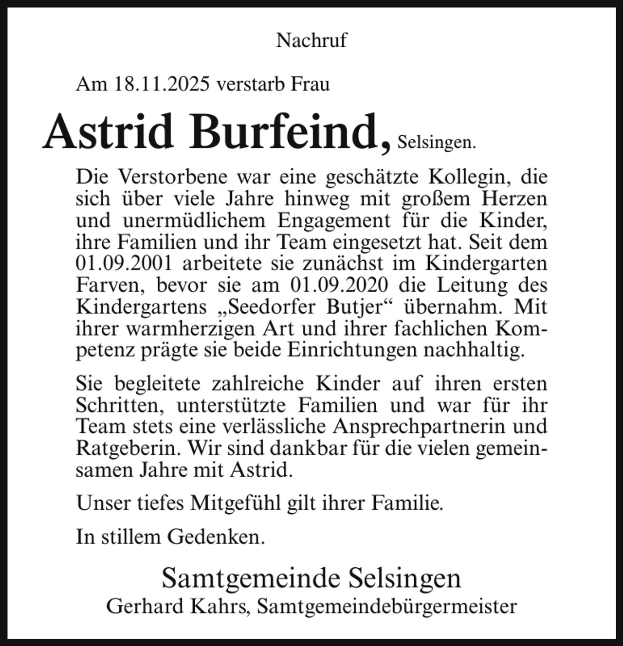 <p>Nachruf<br />Am 18.11.2025 verstarb Frau</p><p>Astrid Burfeind,</p><p>Selsingen.</p><p>Die Verstorbene war eine geschätzte Kollegin, die<br />sich über viele Jahre hinweg mit großem Herzen<br />und unermüdlichem Engagement für die Kinder,<br />ihre Familien und ihr Team eingesetzt hat. Seit dem<br />01.09.2001 arbeitete sie zunächst im Kindergarten<br />Farven, bevor sie am 01.09.2020 die Leitung des<br />Kindergartens „Seedorfer Butjer“ übernahm. Mit<br />ihrer warmherzigen Art und ihrer fachlichen Kompetenz prägte sie beide Einrichtungen nachhaltig.</p><p>Sie begleitete zahlreiche Kinder auf ihren ersten<br />Schritten, unterstützte Familien und war für ihr<br />Team stets eine verlässliche Ansprechpartnerin und<br />Ratgeberin. Wir sind dankbar für die vielen gemeinsamen Jahre mit Astrid.<br />Unser tiefes Mitgefühl gilt ihrer Familie.<br />In stillem Gedenken.</p><p>Samtgemeinde Selsingen</p><p>Gerhard Kahrs, Samtgemeindebürgermeister</p>