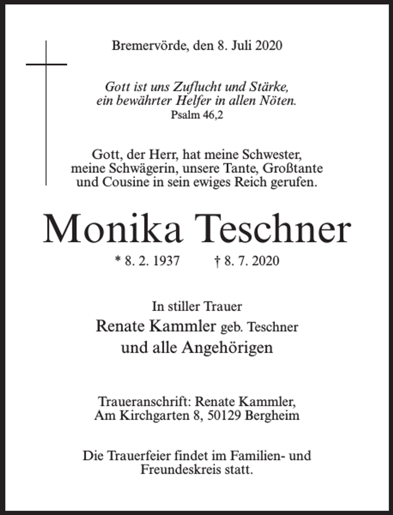 <p>Bremervörde, den 8. Juli 2020<br />Gott ist uns Zuflucht und Stärke,<br />ein bewährter Helfer in allen Nöten.<br />Psalm 46,2</p><p>Gott, der Herr, hat meine Schwester,<br />meine Schwägerin, unsere Tante, Großtante<br />und Cousine in sein ewiges Reich gerufen.</p><p>Monika Teschner<br />* 8. 2. 1937</p><p>† 8. 7. 2020</p><p>In stiller Trauer</p><p>Renate Kammler geb. Teschner<br />und alle Angehörigen<br />Traueranschrift: Renate Kammler,<br />Am Kirchgarten 8, 50129 Bergheim<br />Die Trauerfeier findet im Familien- und<br />Freundeskreis statt.</p>