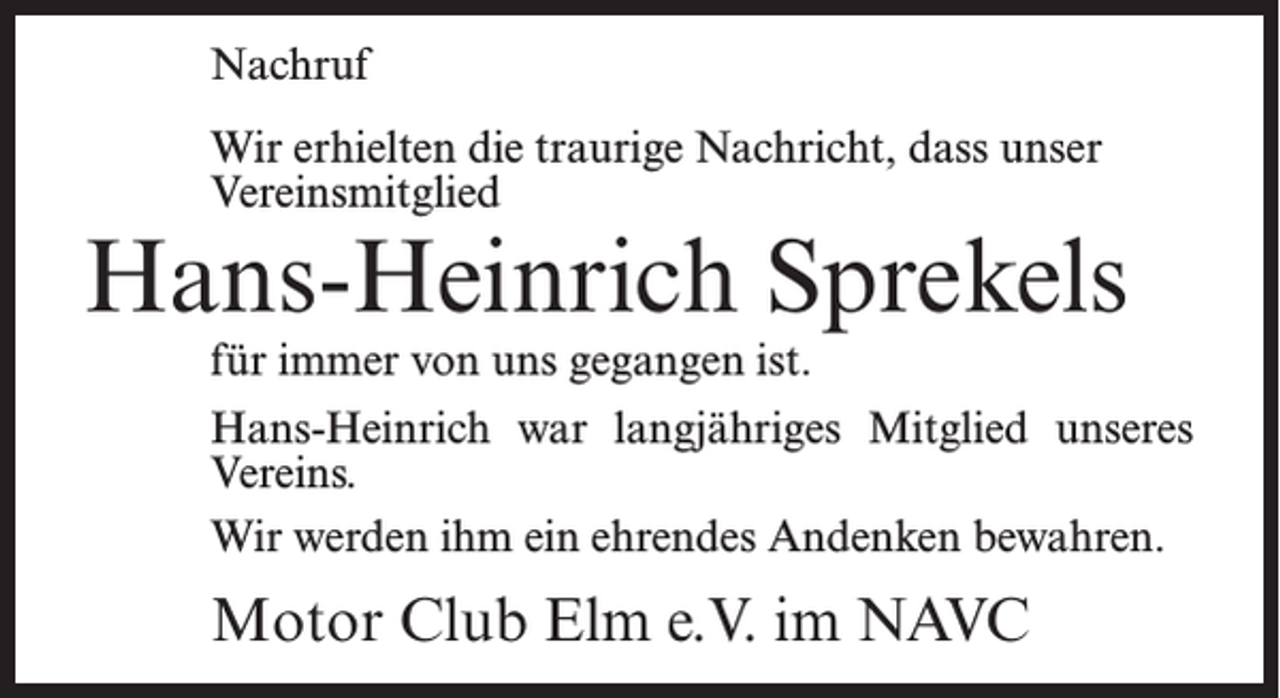 <p>Nachruf<br />Wir erhielten die traurige Nachricht, dass unser<br />Vereinsmitglied</p><p>Hans-Heinrich Sprekels<br />für immer von uns gegangen ist.</p><p>Hans-Heinrich war langjähriges Mitglied unseres<br />Vereins.<br />Wir werden ihm ein ehrendes Andenken bewahren.</p><p>Motor Club Elm e.V. im NAVC</p>