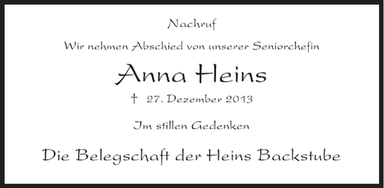 <p>Nachruf<br />Wir nehmen Abschied von unserer Seniorchefin</p><p>Anna Heins<br />† 27. Dezember 2013<br />Im stillen Gedenken</p><p>Die Belegschaft der Heins Backstube</p>