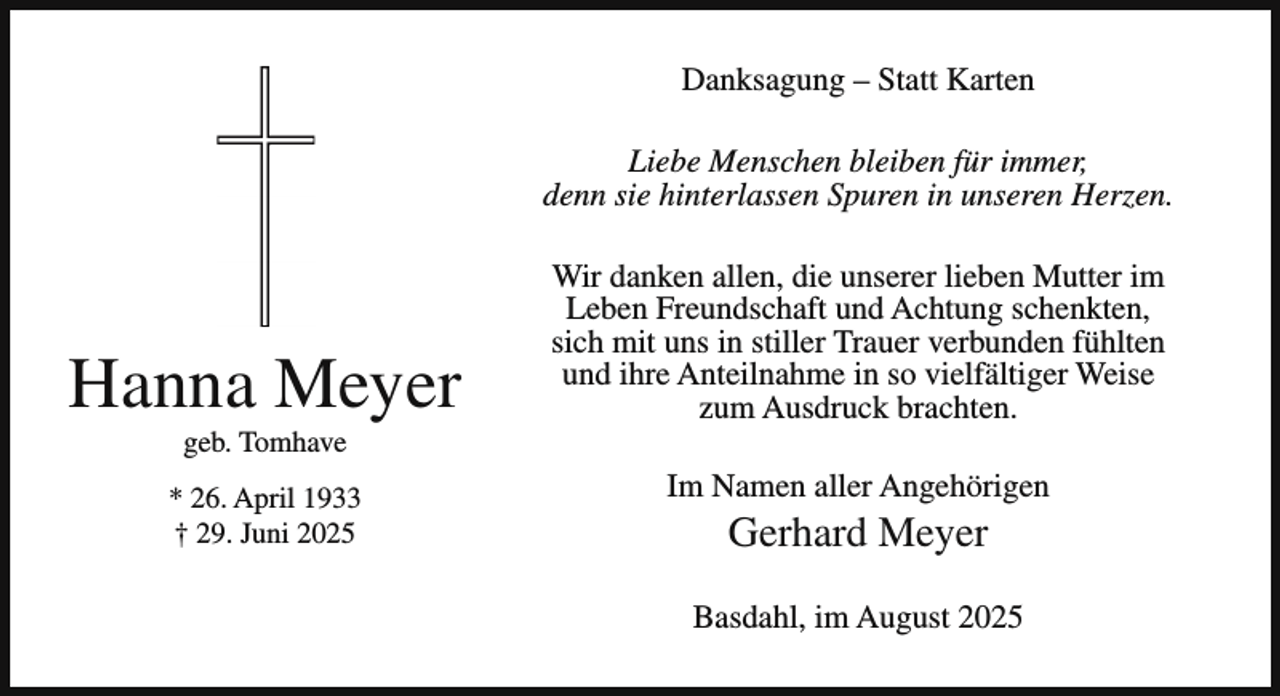 <p>Danksagung – Statt Karten<br />Liebe Menschen bleiben für immer,<br />denn sie hinterlassen Spuren in unseren Herzen.</p><p>Hanna Meyer<br />geb. Tomhave</p><p>* 26. April 1933<br />† 29. Juni 2025</p><p>Wir danken allen, die unserer lieben Mutter im<br />Leben Freundschaft und Achtung schenkten,<br />sich mit uns in stiller Trauer verbunden fühlten<br />und ihre Anteilnahme in so vielfältiger Weise<br />zum Ausdruck brachten.<br />Im Namen aller Angehörigen</p><p>Gerhard Meyer</p><p>Basdahl, im August 2025</p>