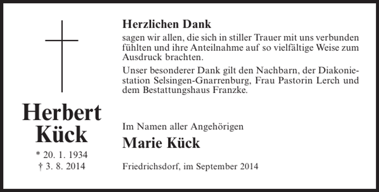 <p>Herzlichen Dank<br />sagen wir allen, die sich in stiller Trauer mit uns ­ erbunden<br />v<br />fühlten und ihre Anteilnahme auf so vielfältige Weise zum<br />Ausdruck brachten.<br />Unser besonderer Dank gilt den Nachbarn, der Diakoniestation Selsingen-Gnarrenburg, Frau Pastorin Lerch und<br />dem Bestattungshaus Franzke.</p><p>Herbert<br />Kück<br />* 20. 1. 1934<br />† 3. 8. 2014</p><p>Im Namen aller Angehörigen</p><p>Marie Kück<br />Friedrichsdorf, im September 2014</p>