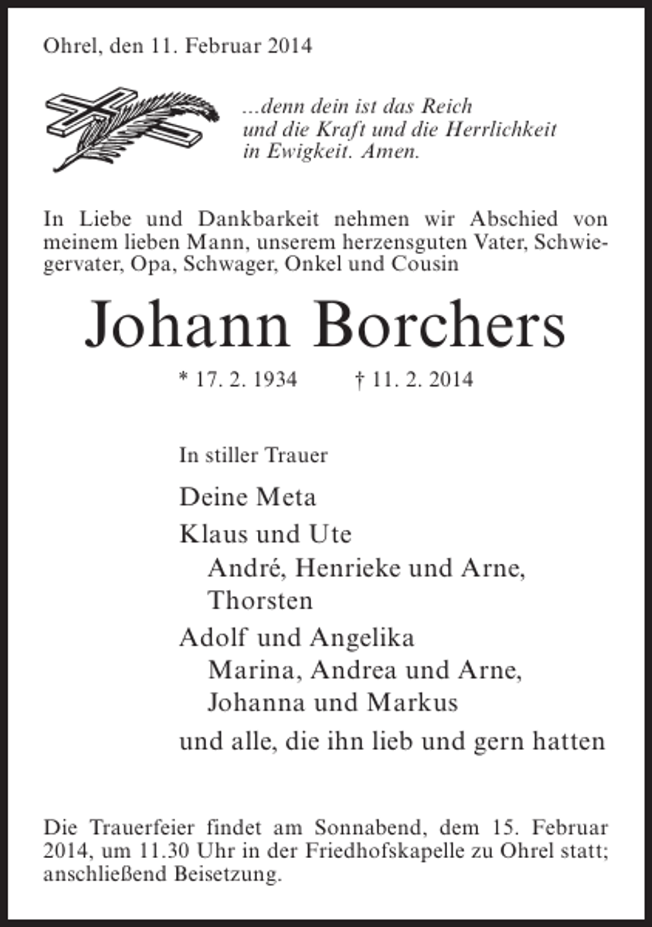 <p>Ohrel, den 11. Februar 2014<br />...denn dein ist das Reich<br />und die Kraft und die Herrlichkeit<br />in Ewigkeit. Amen.<br />In Liebe und Dankbarkeit nehmen wir Abschied von<br />meinem lieben Mann, unserem herzensguten Vater, Schwiegervater, Opa, Schwager, Onkel und Cousin</p><p>Johann Borchers<br />* 17. 2. 1934 † 11. 2. 2014<br />In stiller Trauer</p><p>Deine Meta<br />Klaus und Ute<br />André, Henrieke und Arne,<br />Thorsten<br />Adolf und Angelika<br />Marina, Andrea und Arne,<br />Johanna und Markus<br />und alle, die ihn lieb und gern hatten<br />Die Trauerfeier findet am Sonnabend, dem 15. Februar<br />2014, um 11.30 Uhr in der Friedhofskapelle zu Ohrel statt;<br />anschließend Beisetzung.</p>