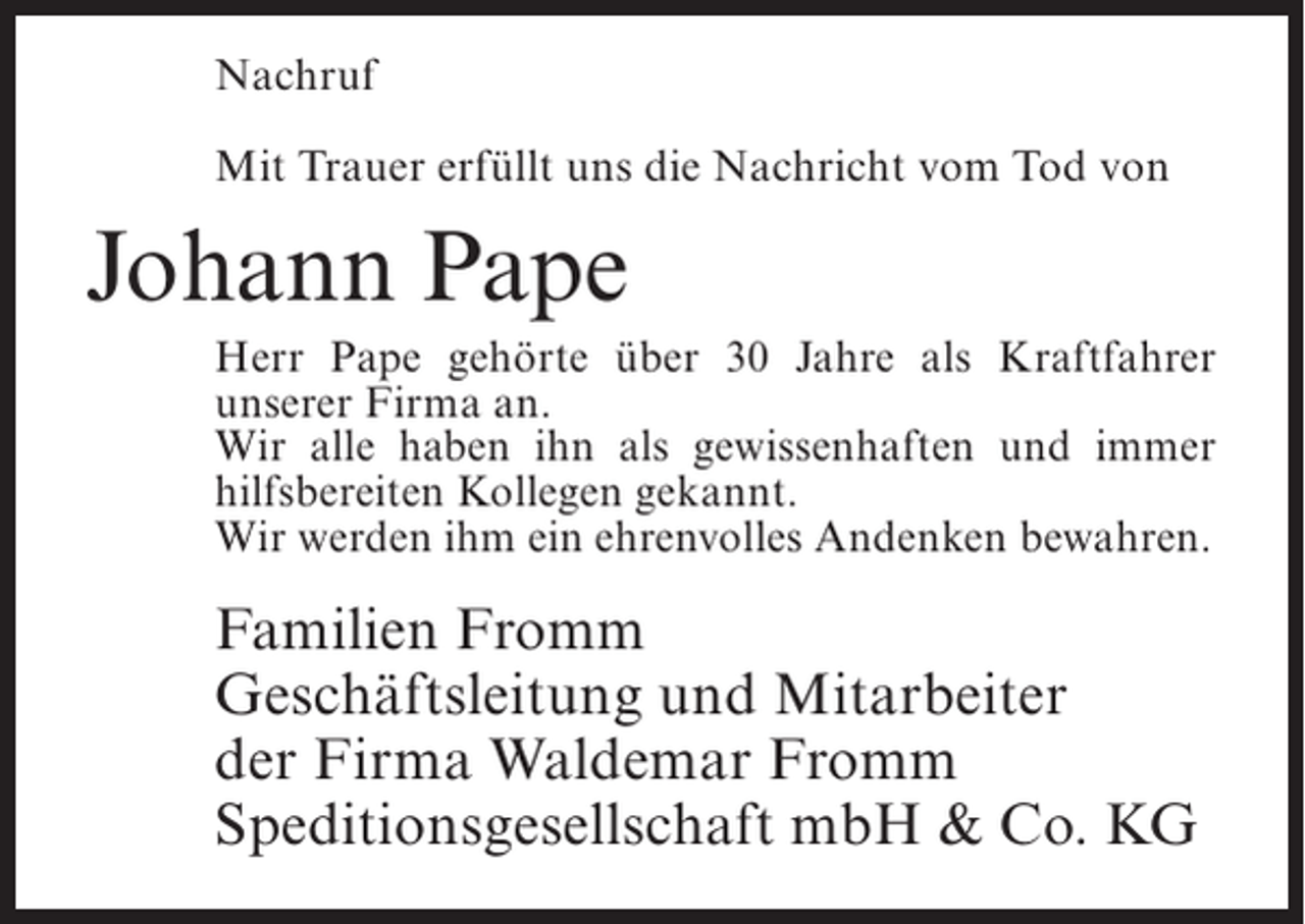 <p>Nachruf<br />Mit Trauer erfüllt uns die Nachricht vom Tod von</p><p>Johann Pape<br />Herr Pape gehörte über 30 Jahre als Kraftfahrer<br />unserer Firma an.<br />Wir alle haben ihn als gewissenhaften und immer<br />hilfsbereiten Kollegen gekannt.<br />Wir werden ihm ein ehrenvolles ­ ndenken bewahren.<br />A</p><p>Familien Fromm<br />Geschäftsleitung und Mitarbeiter<br />der Firma Waldemar Fromm<br />Speditionsgesellschaft mbH &amp; Co. KG</p>
