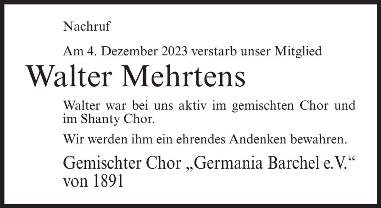 <p>Nachruf<br />Am 4. Dezember 2023 verstarb unser Mitglied</p><p>Walter Mehrtens</p><p>Walter war bei uns aktiv im gemischten Chor und<br />im Shanty Chor.<br />Wir werden ihm ein ehrendes Andenken bewahren.</p><p>Gemischter Chor „Germania Barchel e.V.“<br />von 1891</p>