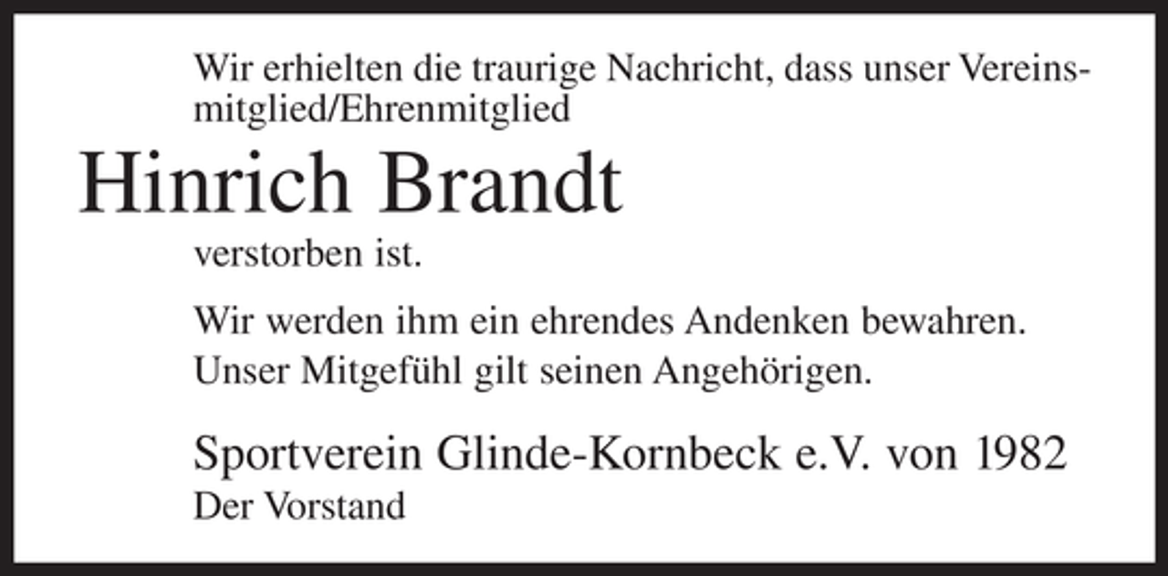 <p>Wir erhielten die traurige Nachricht, dass unser Vereinsmitglied/Ehrenmitglied</p><p>Hinrich Brandt<br />verstorben ist.<br />Wir werden ihm ein ehrendes Andenken bewahren.<br />Unser Mitgefühl gilt seinen Angehörigen.</p><p>Sportverein Glinde-Kornbeck e.V. von 1982<br />Der Vorstand</p>