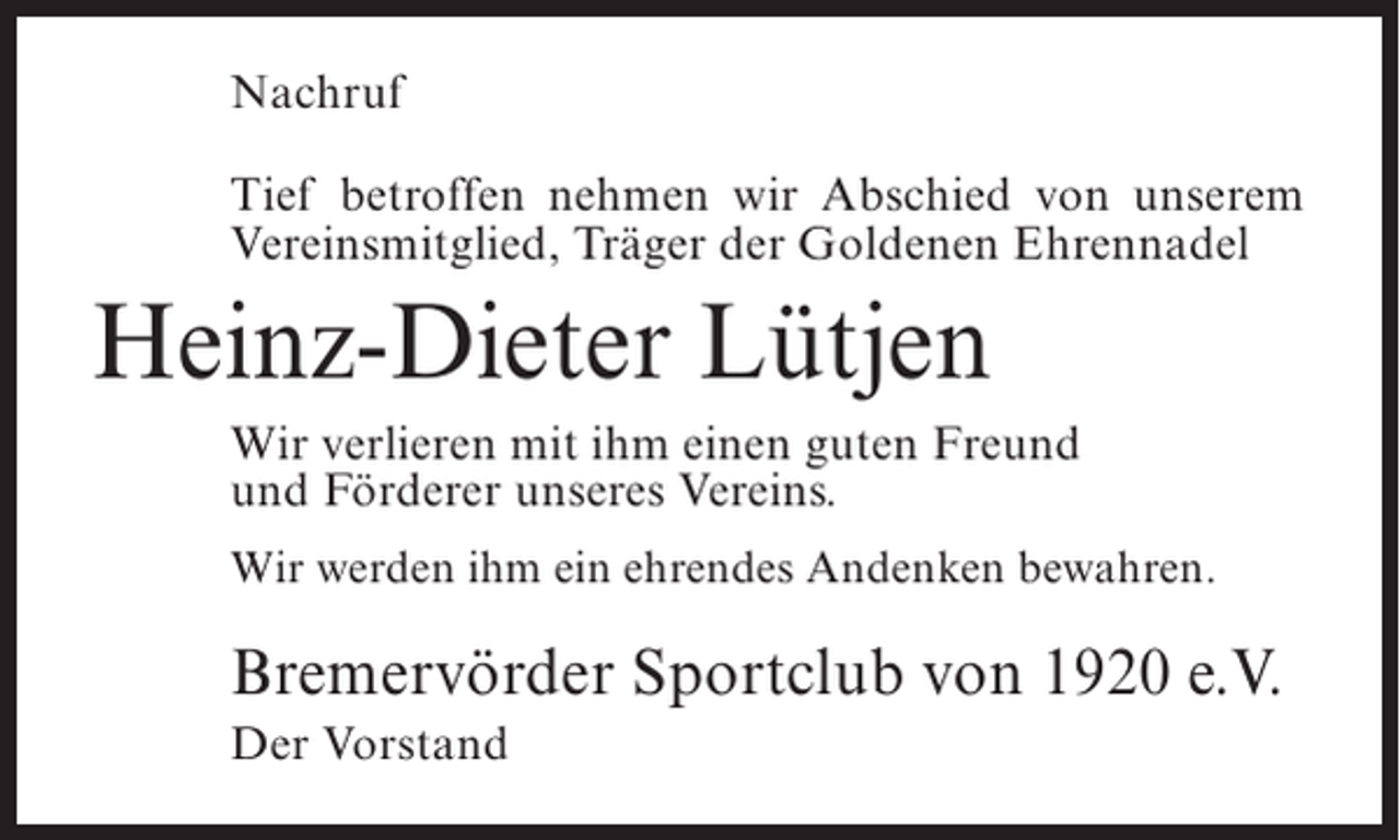 <p>Nachruf<br />Tief betroffen nehmen wir Abschied von unserem<br />Vereinsmitglied, Träger der Goldenen Ehrennadel</p><p>Heinz-Dieter Lütjen<br />Wir verlieren mit ihm einen guten Freund<br />und Förderer unseres Vereins.<br />Wir werden ihm ein ehrendes Andenken bewahren.</p><p>Bremervörder Sportclub von 1920 e.V.<br />Der Vorstand</p>