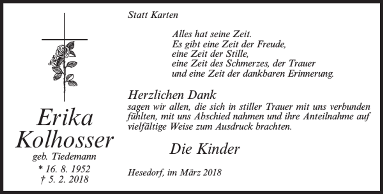 <p>Statt Karten<br />Alles hat seine Zeit.<br />Es gibt eine Zeit der Freude,<br />eine Zeit der Stille,<br />eine Zeit des Schmerzes, der Trauer<br />und eine Zeit der dankbaren Erinnerung.</p><p>Herzlichen Dank</p><p>Erika<br />Kolhosser<br />geb. Tiedemann<br />* 16. 8. 1952<br />† 5. 2. 2018</p><p>sagen wir allen, die sich in stiller Trauer mit uns verbunden<br />fühlten, mit uns Abschied nahmen und ihre Anteilnahme auf<br />vielfältige Weise zum Ausdruck brachten.</p><p>Die Kinder<br />Hesedorf, im März 2018</p>