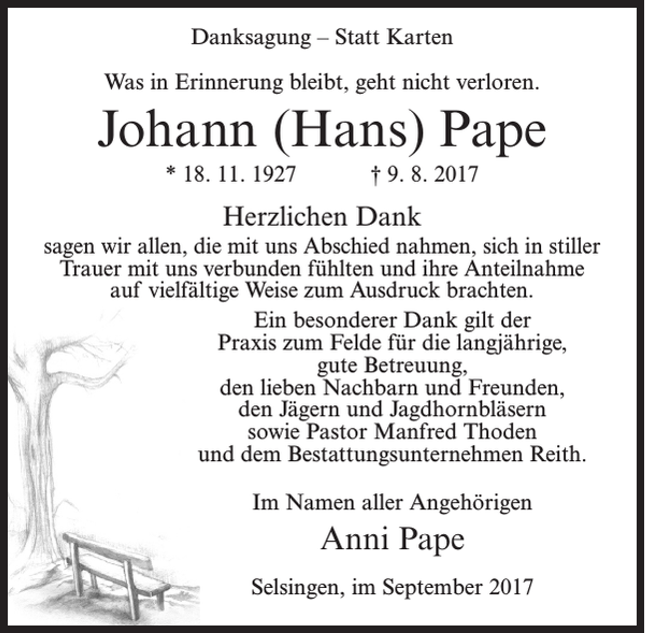 <p>Danksagung – Statt Karten<br />Was in Erinnerung bleibt, geht nicht verloren.</p><p>Johann (Hans) Pape<br />* 18. 11. 1927</p><p>† 9. 8. 2017</p><p>Herzlichen Dank<br />sagen wir allen, die mit uns Abschied nahmen, sich in stiller<br />Trauer mit uns verbunden fühlten und ihre Anteilnahme<br />auf vielfältige Weise zum Ausdruck brachten.<br />Ein besonderer Dank gilt der<br />Praxis zum Felde für die langjährige,<br />gute Betreuung,<br />den lieben Nachbarn und Freunden,<br />den Jägern und Jagdhornbläsern<br />sowie Pastor Manfred Thoden<br />und dem Bestattungsunternehmen Reith.<br />Im Namen aller Angehörigen</p><p>Anni Pape<br />Selsingen, im September 2017</p>