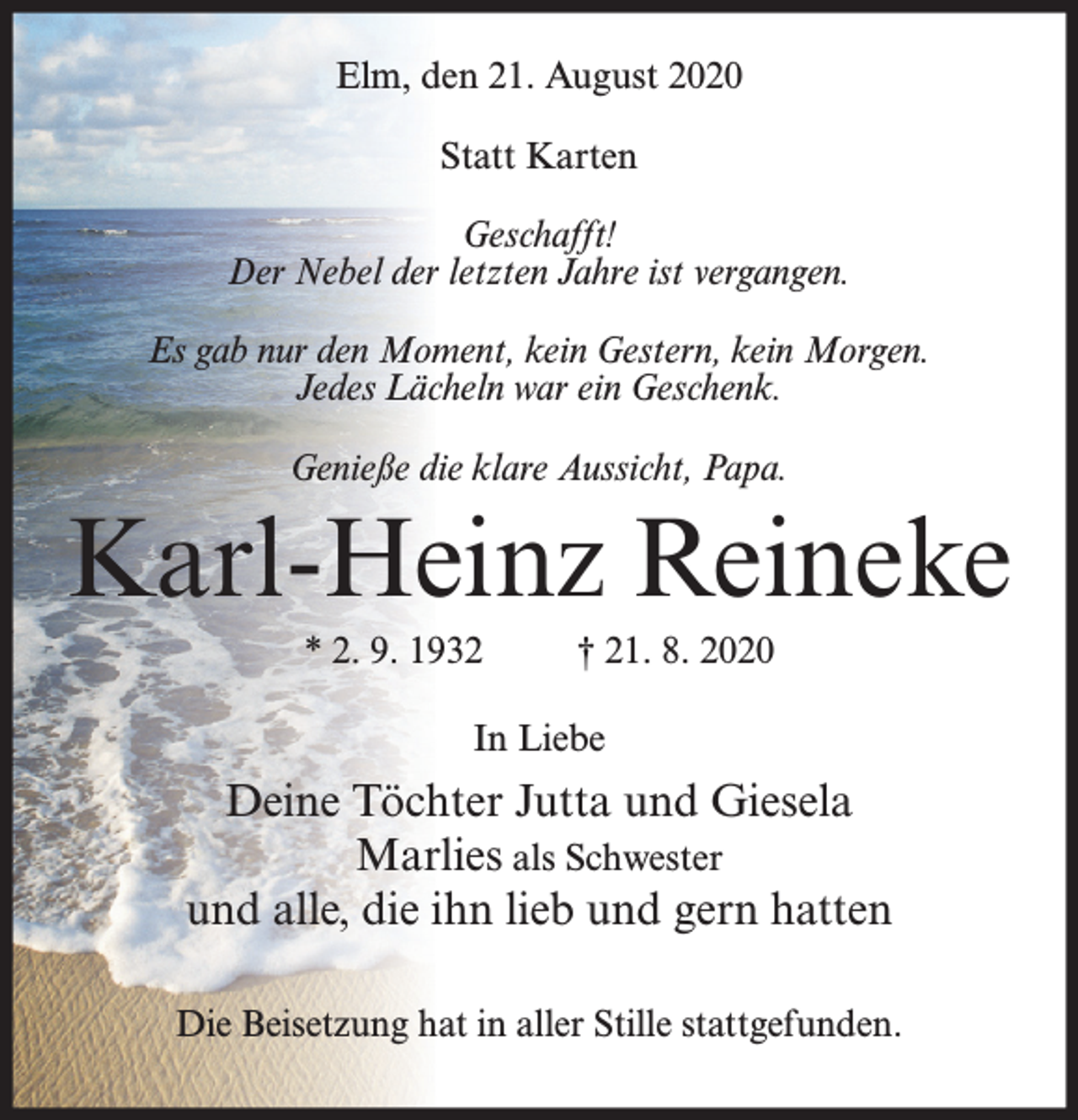 <p>Elm, den 21. August 2020<br />Statt Karten<br />Geschafft!<br />Der Nebel der letzten Jahre ist vergangen.<br />Es gab nur den Moment, kein Gestern, kein Morgen.<br />Jedes Lächeln war ein Geschenk.<br />Genieße die klare Aussicht, Papa.</p><p>Karl-Heinz Reineke<br />* 2. 9. 1932</p><p>† 21. 8. 2020</p><p>In Liebe</p><p>Deine Töchter Jutta und Giesela<br />Marlies als Schwester<br />und alle, die ihn lieb und gern hatten<br />Die Beisetzung hat in aller Stille stattgefunden.</p>