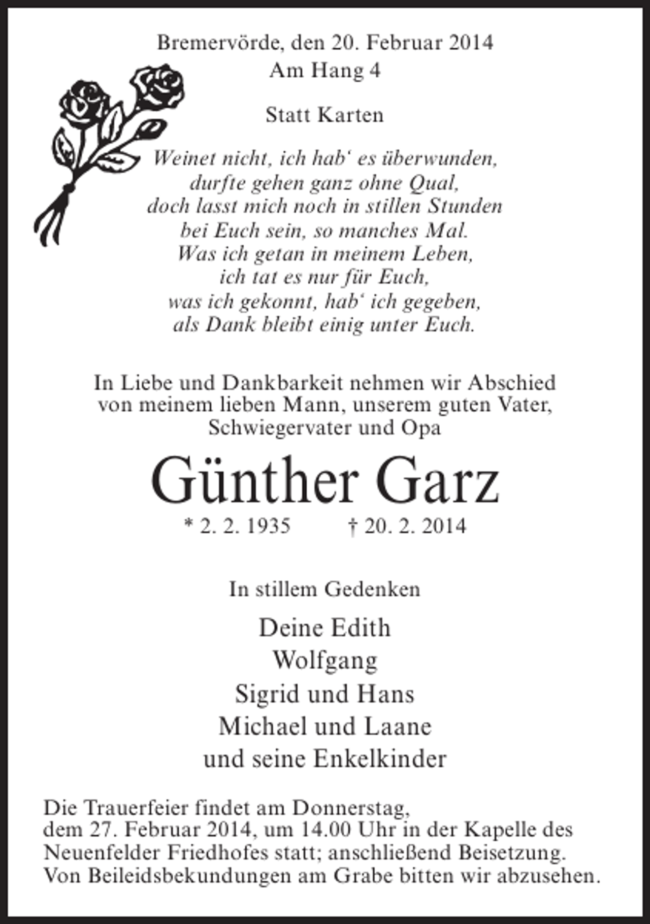 <p>Bremervörde, den 20. Februar 2014<br />Am Hang 4<br />Statt Karten<br />Weinet nicht, ich hab‘ es überwunden,<br />durfte gehen ganz ohne Qual,<br />doch lasst mich noch in stillen Stunden<br />bei Euch sein, so manches Mal.<br />Was ich getan in meinem Leben,<br />ich tat es nur für Euch,<br />was ich gekonnt, hab‘ ich gegeben,<br />als Dank bleibt einig unter Euch.<br />In Liebe und Dankbarkeit nehmen wir Abschied<br />von meinem lieben Mann, unserem guten Vater,<br />Schwiegervater und Opa</p><p>Günther Garz<br />* 2. 2. 1935 † 20. 2. 2014<br />In stillem Gedenken</p><p>Deine Edith<br />Wolfgang<br />Sigrid und Hans<br />Michael und Laane<br />und seine Enkelkinder<br />Die Trauerfeier findet am Donnerstag,<br />dem 27. Februar 2014, um 14.00 Uhr in der Kapelle des<br />Neuenfelder Friedhofes statt; anschließend Beisetzung.<br />Von Beileidsbekundungen am Grabe bitten wir abzusehen.</p>