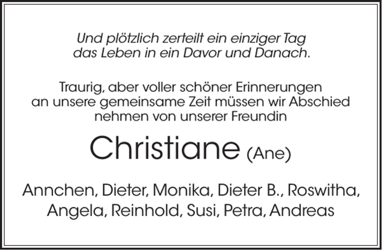 <p>Und plötzlich zerteilt ein einziger Tag<br />das Leben in ein Davor und Danach.<br />Traurig, aber voller schöner Erinnerungen<br />an unsere gemeinsame Zeit müssen wir Abschied<br />nehmen von unserer Freundin</p><p>Christiane (Ane)<br />Annchen, Dieter, Monika, Dieter B., Roswitha,<br />Angela, Reinhold, Susi, Petra, Andreas</p>