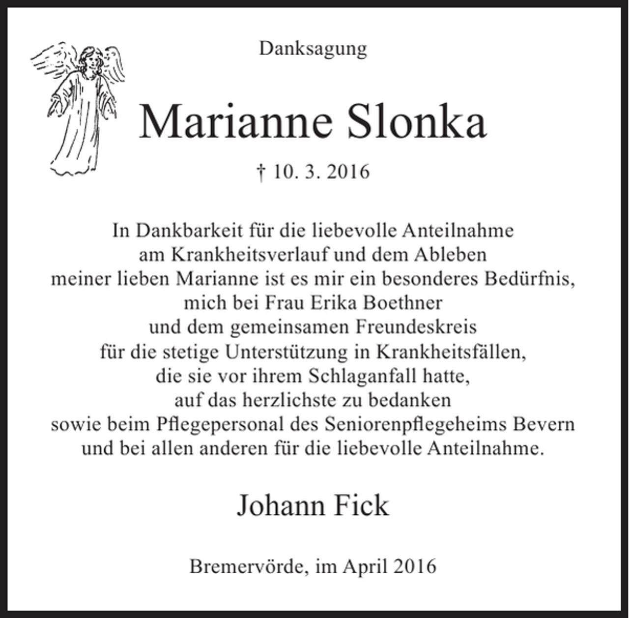 <p>Danksagung</p><p>Marianne Slonka<br />† 10. 3. 2016<br />In Dankbarkeit für die liebevolle Anteilnahme<br />am Krankheitsverlauf und dem Ableben<br />meiner lieben Marianne ist es mir ein besonderes Bedürfnis,<br />mich bei Frau Erika Boethner<br />und dem gemeinsamen Freundeskreis<br />für die stetige Unterstützung in Krankheitsfällen,<br />die sie vor ihrem Schlaganfall hatte,<br />auf das herzlichste zu bedanken<br />sowie beim Pflegepersonal des Seniorenpflegeheims Bevern<br />und bei allen anderen für die liebevolle Anteilnahme.</p><p>Johann Fick<br />Bremervörde, im April 2016</p>