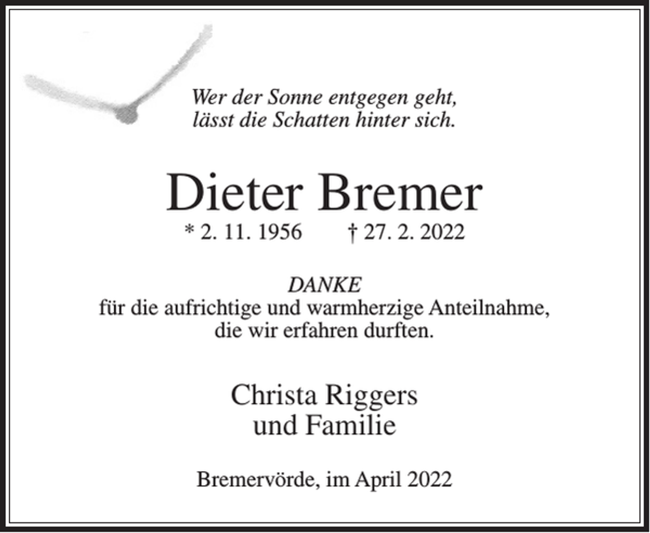 <p>Wer der Sonne entgegen geht,<br />lässt die Schatten hinter sich.</p><p>Dieter Bremer<br />* 2. 11. 1956</p><p>† 27. 2. 2022</p><p>DANKE<br />für die aufrichtige und warmherzige Anteilnahme,<br />die wir erfahren durften.</p><p>Christa Riggers<br />und Familie<br />Bremervörde, im April 2022</p>