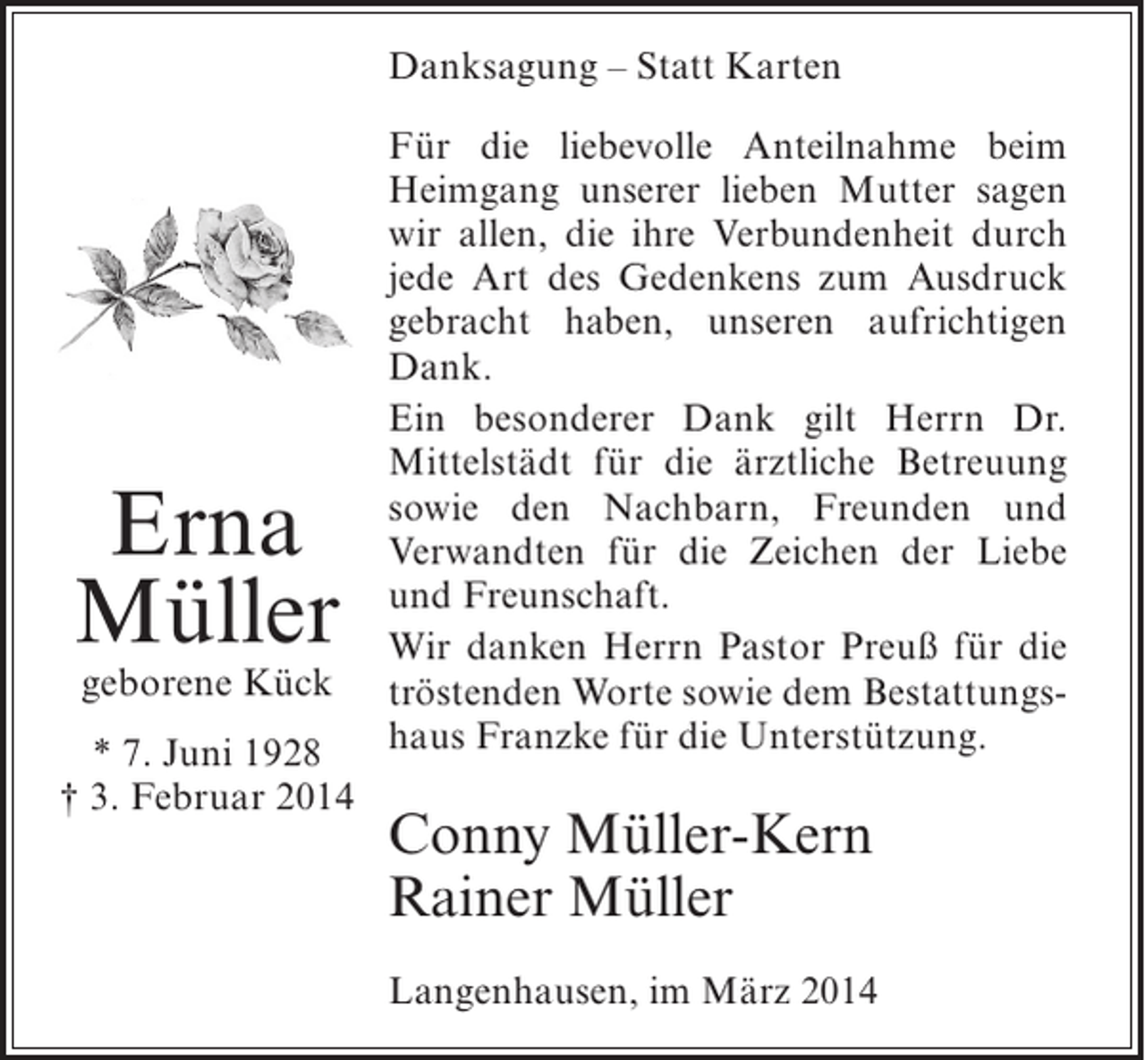 <p>Danksagung – Statt Karten<br />Für die liebevolle Anteilnahme beim<br />Heimgang unserer lieben Mutter sagen<br />wir allen, die ihre Verbundenheit durch<br />jede Art des Gedenkens zum Ausdruck<br />gebracht haben, unseren aufrichtigen<br />Dank.<br />Ein besonderer Dank gilt Herrn Dr.<br />Mittelstädt für die ärztliche Betreuung<br />sowie den Nachbarn, Freunden und<br />Verwandten für die Zeichen der Liebe<br />und Freunschaft.<br />Wir danken Herrn Pastor Preuß für die<br />geborene Kück tröstenden Worte sowie dem Bestattungs* 7. Juni 1928 haus Franzke für die Unterstützung.<br />† 3. Februar 2014</p><p>Erna<br />Müller</p><p>Conny Müller-Kern<br />Rainer Müller</p><p>Langenhausen, im März 2014</p>