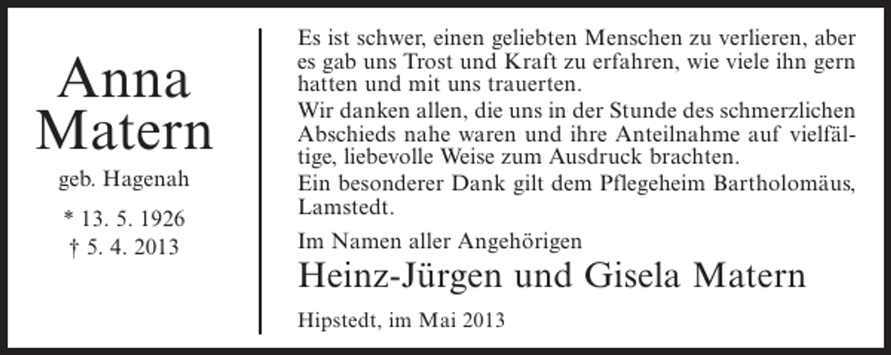 <p>Anna<br />Matern<br />geb. Hagenah<br />* 13. 5. 1926<br />† 5. 4. 2013</p><p>Es ist schwer, einen geliebten Menschen zu verlieren, aber<br />es gab uns Trost und Kraft zu erfahren, wie viele ihn gern<br />hatten und mit uns trauerten.<br />Wir danken allen, die uns in der Stunde des schmerzlichen<br />Abschieds nahe waren und ihre Anteilnahme auf vielfältige, liebevolle Weise zum Ausdruck brachten.<br />Ein besonderer Dank gilt dem Pflegeheim Bartholomäus,<br />Lamstedt.<br />Im Namen aller Angehörigen</p><p>Heinz-Jürgen und Gisela Matern<br />Hipstedt, im Mai 2013</p>