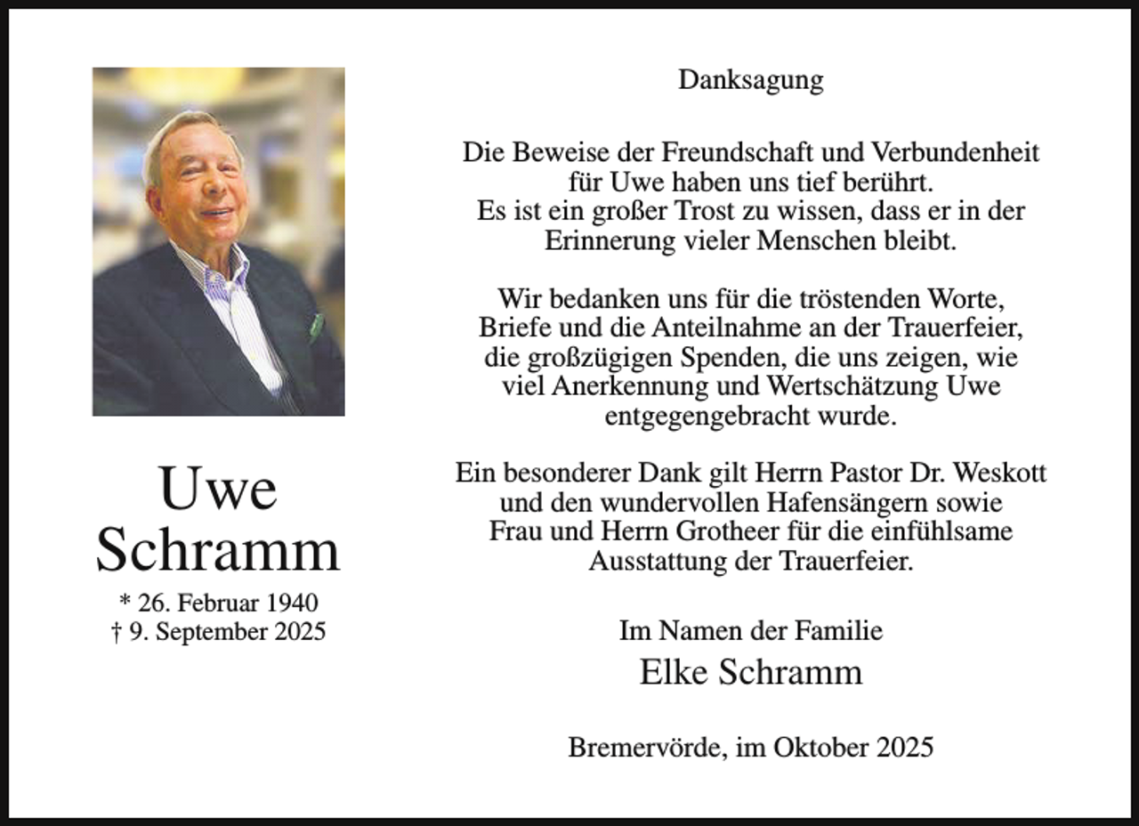<p>Danksagung<br />Die Beweise der Freundschaft und Verbundenheit<br />für Uwe haben uns tief berührt.<br />Es ist ein großer Trost zu wissen, dass er in der<br />Erinnerung vieler Menschen bleibt.<br />Wir bedanken uns für die tröstenden Worte,<br />Briefe und die Anteilnahme an der Trauerfeier,<br />die großzügigen Spenden, die uns zeigen, wie<br />viel Anerkennung und Wertschätzung Uwe<br />entgegengebracht wurde.</p><p>Uwe<br />Schramm<br />* 26. Februar 1940<br />† 9. September 2025</p><p>Ein besonderer Dank gilt Herrn Pastor Dr. Weskott<br />und den wundervollen Hafensängern sowie<br />Frau und Herrn Grotheer für die einfühlsame<br />Ausstattung der Trauerfeier.<br />Im Namen der Familie</p><p>Elke Schramm</p><p>Bremervörde, im Oktober 2025</p>