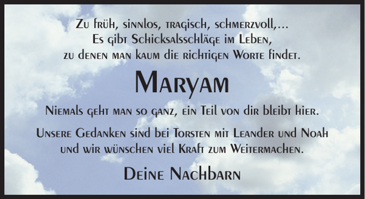 <p>Zu früh, sinnlos, tragisch, schmerzvoll,...<br />Es gibt Schicksalsschläge im Leben,<br />zu denen man kaum die richtigen Worte findet.</p><p>Maryam</p><p>Niemals geht man so ganz, ein Teil von dir bleibt hier.<br />Unsere Gedanken sind bei Torsten mit Leander und Noah<br />und wir wünschen viel Kraft zum Weitermachen.</p><p>Deine Nachbarn</p>