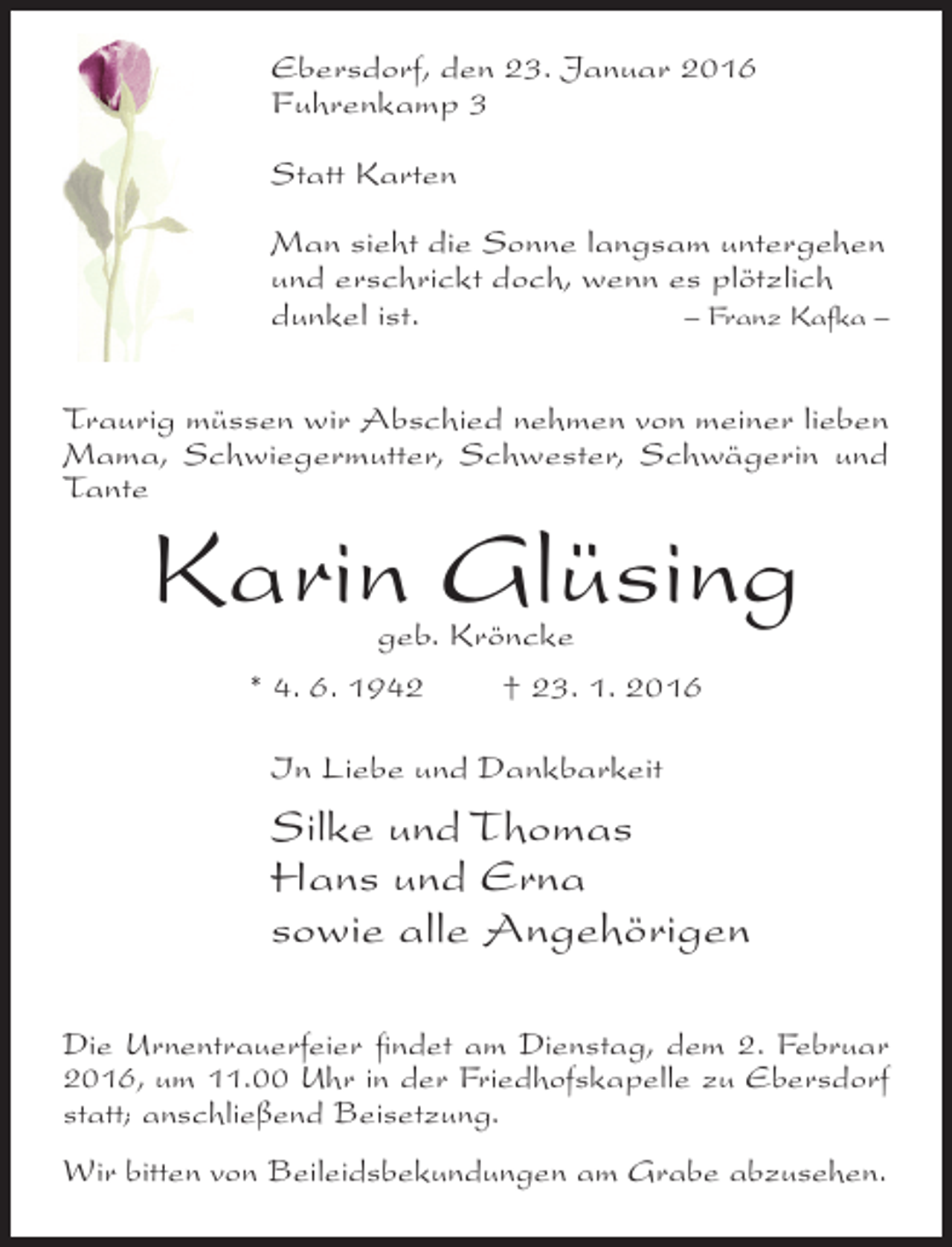<p>Ebersdorf, den 23. Januar 2016<br />Fuhrenkamp 3<br />Statt Karten<br />Man sieht die Sonne langsam untergehen<br />und erschrickt doch, wenn es plötzlich<br />dunkel ist.<br />– Franz Kafka –<br />Traurig müssen wir Abschied nehmen von meiner lieben<br />Mama, Schwiegermutter, Schwester, Schwägerin und<br />Tante</p><p>Karin Glüsing<br />geb. Kröncke<br />* 4. 6. 1942<br />† 23. 1. 2016<br />In Liebe und Dankbarkeit</p><p>Silke und Thomas<br />Hans und Erna<br />sowie alle Angehörigen<br />Die Urnentrauerfeier findet am Dienstag, dem 2. Februar<br />2016, um 11.00 Uhr in der Friedhofskapelle zu Ebersdorf<br />statt; anschließend Beisetzung.<br />Wir bitten von Beileidsbekundungen am Grabe abzusehen.</p>