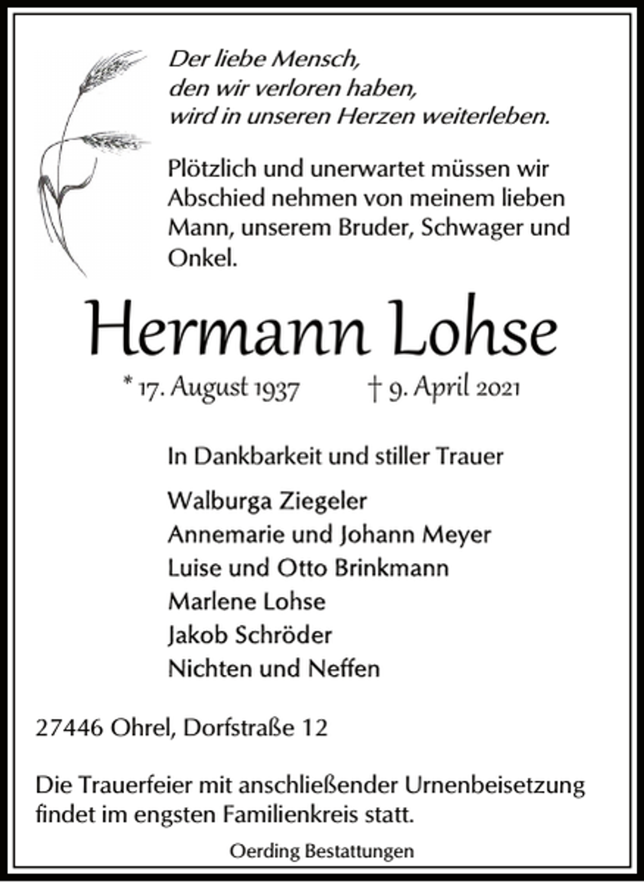 <p>Der liebe Mensch,<br />den wir verloren haben,<br />wird in unseren Herzen weiterleben.</p><p>Plötzlich und unerwartet müssen wir<br />Abschied nehmen von meinem lieben<br />Mann, unserem Bruder, Schwager und<br />Onkel.</p><p>Her�ann Lohse<br />* 17. Aug�st 1937</p><p>† 9. April 2021</p><p>In Dankbarkeit und stiller Trauer</p><p>27446 Ohrel, Dorfstraße 12<br />Die Trauerfeier mit anschließender Urnenbeisetzung<br />findet im engsten Familienkreis statt.<br />Oerding Bestattungen</p>