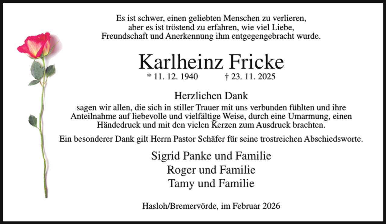 <p>Es ist schwer, einen geliebten Menschen zu verlieren,<br />aber es ist tröstend zu erfahren, wie viel Liebe,<br />Freundschaft und Anerkennung ihm entgegengebracht wurde.</p><p>Karlheinz<br />Fricke<br />* 11. 12. 1940<br />† 23. 11. 2025<br />Herzlichen Dank</p><p>sagen wir allen, die sich in stiller Trauer mit uns verbunden fühlten und ihre<br />Anteilnahme auf liebevolle und vielfältige Weise, durch eine Umarmung, einen<br />Händedruck und mit den vielen Kerzen zum Ausdruck brachten.<br />Ein besonderer Dank gilt Herrn Pastor Schäfer für seine trostreichen Abschiedsworte.</p><p>Sigrid Panke und Familie<br />Roger und Familie<br />Tamy und Familie<br />Hasloh/Bremervörde, im Februar 2026</p>