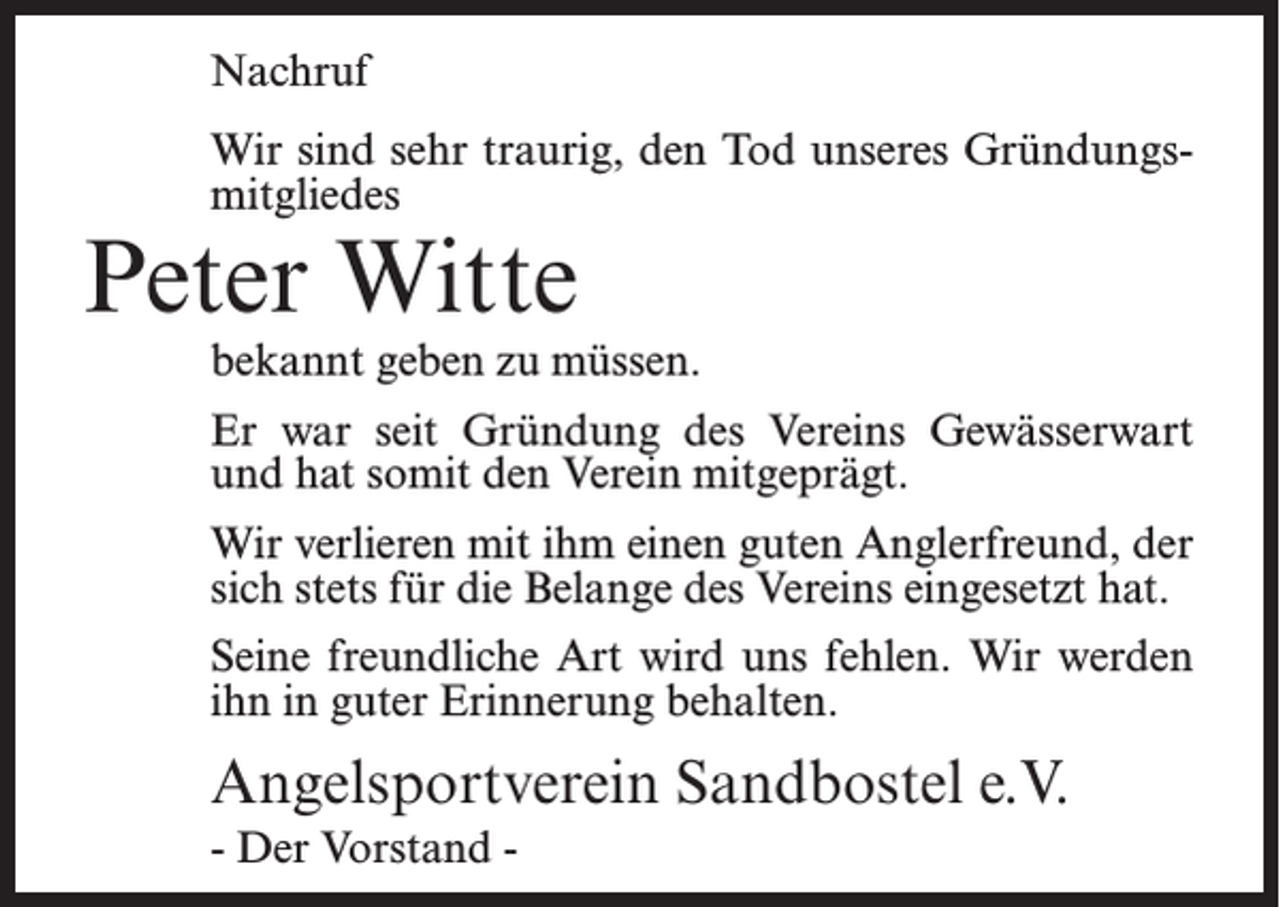 <p>Nachruf<br />Wir sind sehr traurig, den Tod unseres Gründungsmitgliedes</p><p>Peter Witte</p><p>bekannt geben zu müssen.<br />Er war seit Gründung des Vereins Gewässerwart<br />und hat somit den Verein mitgeprägt.<br />Wir verlieren mit ihm einen guten Anglerfreund, der<br />sich stets für die Belange des Vereins eingesetzt hat.<br />Seine freundliche Art wird uns fehlen. Wir werden<br />ihn in guter Erinnerung behalten.</p><p>Angelsportverein Sandbostel e.V.<br />- Der Vorstand -</p>