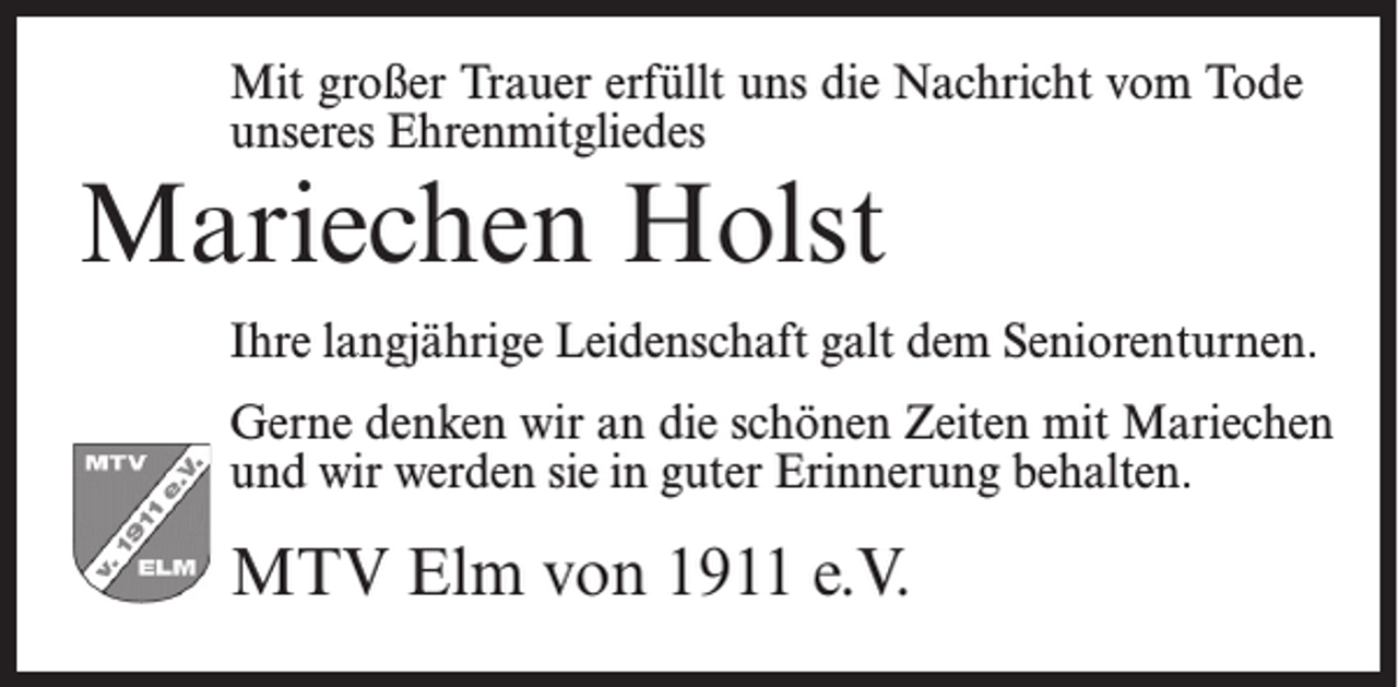 <p>Mit großer Trauer erfüllt uns die Nachricht vom Tode<br />unseres Ehrenmitgliedes</p><p>Mariechen Holst</p><p>Ihre langjährige Leidenschaft galt dem Seniorenturnen.<br />Gerne denken wir an die schönen Zeiten mit Mariechen<br />und wir werden sie in guter Erinnerung behalten.</p><p>MTV Elm von 1911 e.V.</p>