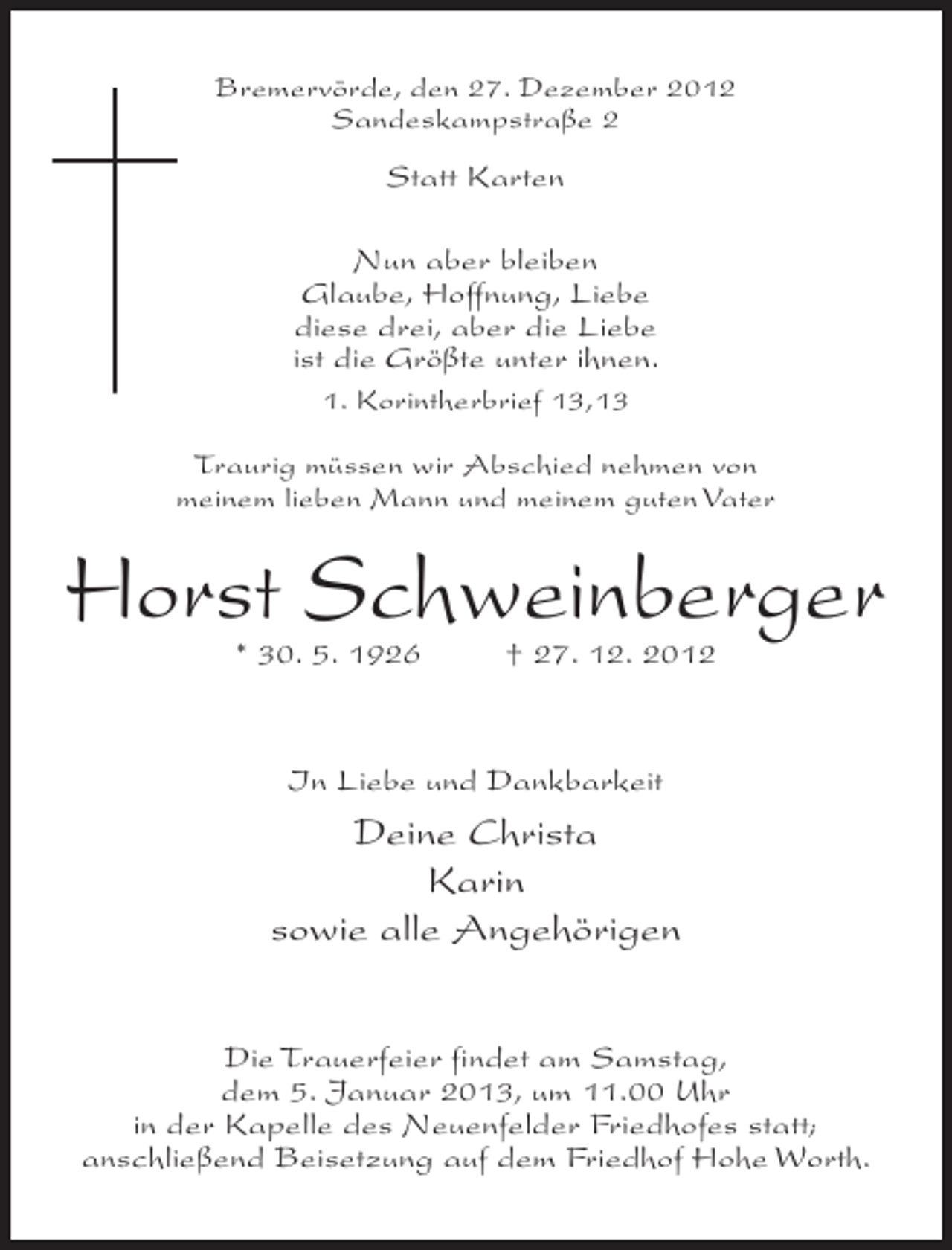 <p>Bremervörde, den 27. Dezember 2012<br />Sandeskampstraße 2</p><p>Statt Karten<br />Nun aber bleiben<br />Glaube, Hoffnung, Liebe<br />diese drei, aber die Liebe<br />ist die Größte unter ihnen.<br />1. Korintherbrief 13,13<br />Traurig müssen wir Abschied nehmen von<br />meinem lieben Mann und meinem guten Vater</p><p>Horst Schweinberger<br />* 30. 5. 1926</p><p>† 27. 12. 2012</p><p>In Liebe und Dankbarkeit</p><p>Deine Christa<br />Karin<br />sowie alle Angehörigen<br />Die Trauerfeier findet am Samstag,<br />dem 5. Januar 2013, um 11.00 Uhr<br />in der Kapelle des Neuenfelder Friedhofes statt;<br />anschließend Beisetzung auf dem Friedhof Hohe Worth.</p>