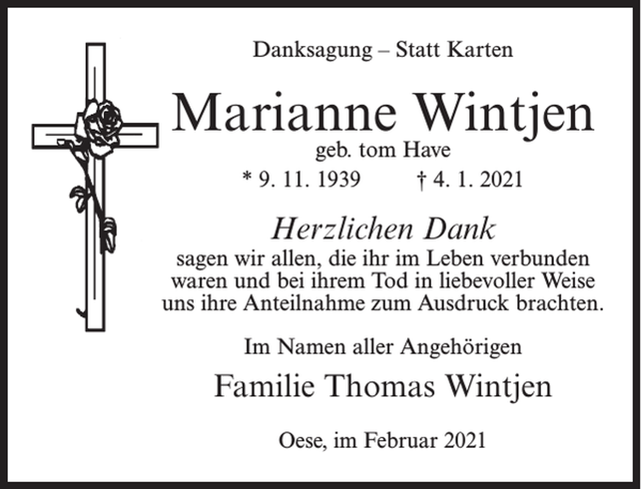 <p>Danksagung – Statt Karten</p><p>Marianne<br />Wintjen<br />geb. tom Have<br />* 9. 11. 1939 † 4. 1. 2021</p><p>Herzlichen Dank</p><p>sagen wir allen, die ihr im Leben verbunden<br />waren und bei ihrem Tod in liebevoller Weise<br />uns ihre Anteilnahme zum Ausdruck brachten.<br />Im Namen aller Angehörigen</p><p>Familie Thomas Wintjen<br />Oese, im Februar 2021</p>