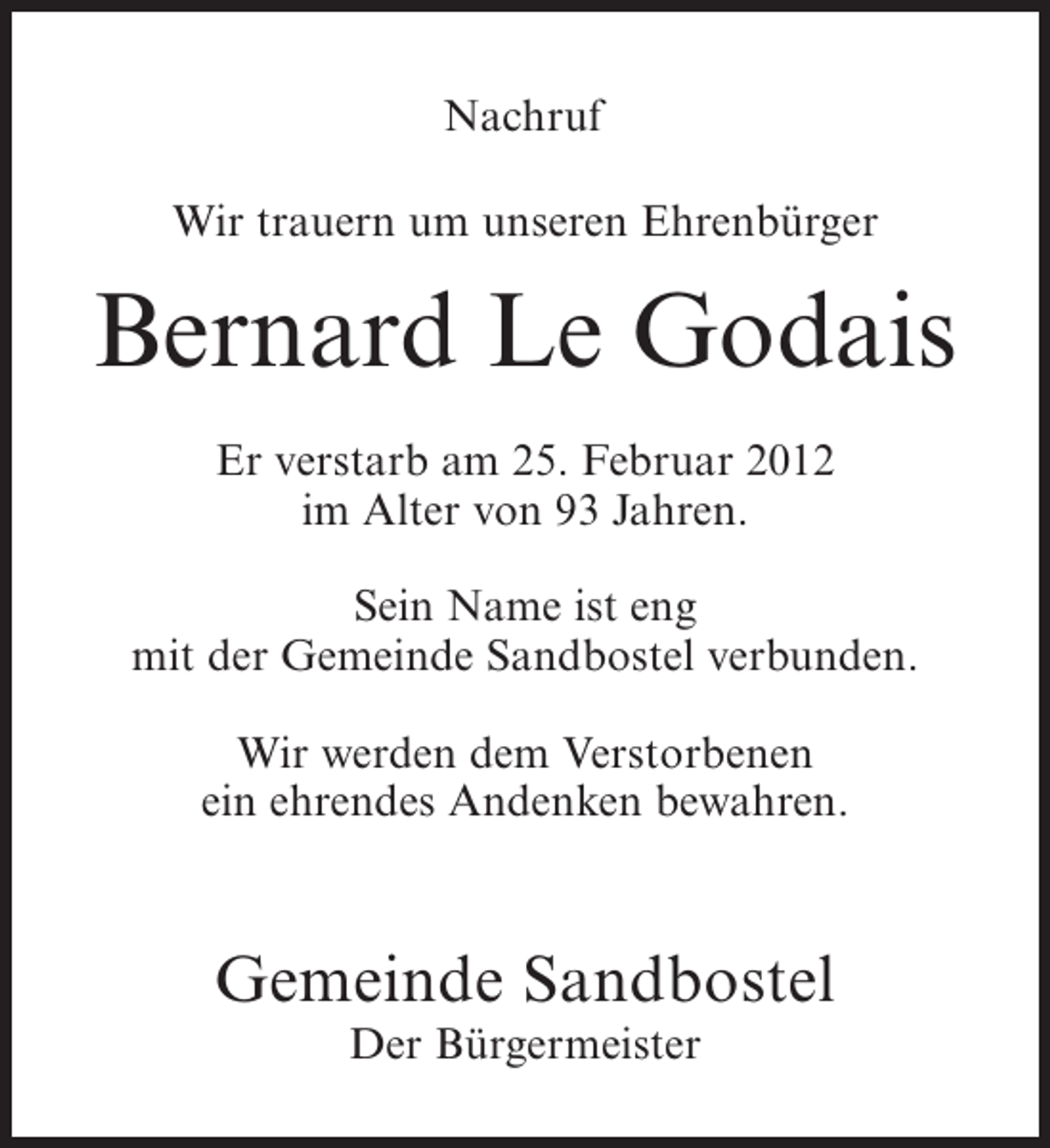 <p>Nachruf<br />Wir trauern um unseren Ehrenbürger</p><p>Bernard Le Godais<br />Er verstarb am 25. Februar 2012<br />im Alter von 93 Jahren.<br />Sein Name ist eng<br />mit der Gemeinde Sandbostel verbunden.<br />Wir werden dem Verstorbenen<br />ein ehrendes Andenken bewahren.</p><p>Gemeinde Sandbostel<br />Der Bürgermeister</p>