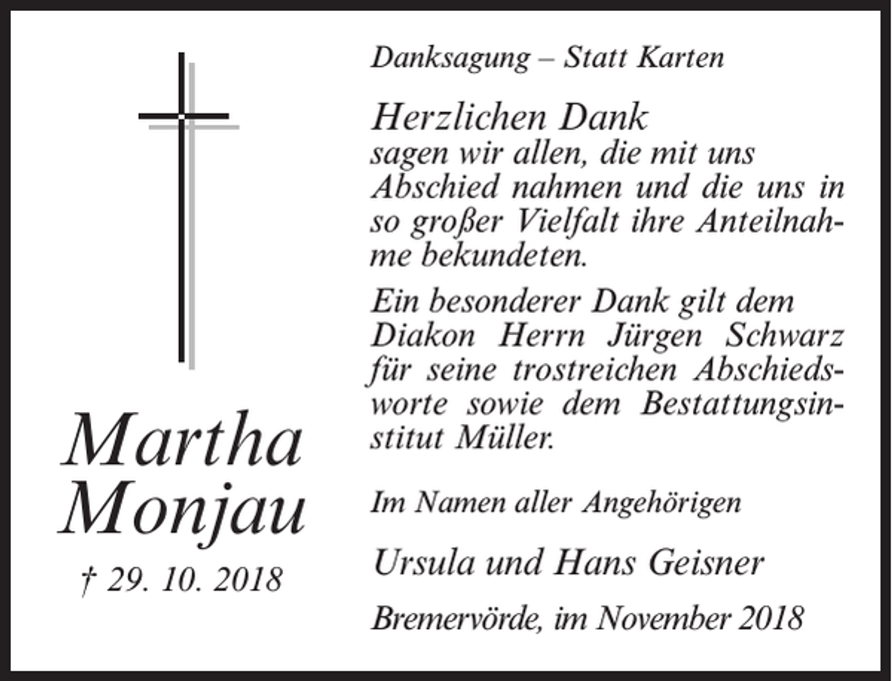 <p>Danksagung – Statt Karten</p><p>Herzlichen Dank</p><p>Martha<br />Monjau<br />† 29. 10. 2018</p><p>sagen wir allen, die mit uns<br />Abschied nahmen und die uns in<br />so großer Vielfalt ihre Anteilnahme bekundeten.<br />Ein besonderer Dank gilt dem<br />Diakon Herrn Jürgen Schwarz<br />für seine trostreichen Abschiedsworte sowie dem Bestattungsinstitut Müller.<br />Im Namen aller Angehörigen</p><p>Ursula und Hans Geisner<br />Bremervörde, im November 2018</p>