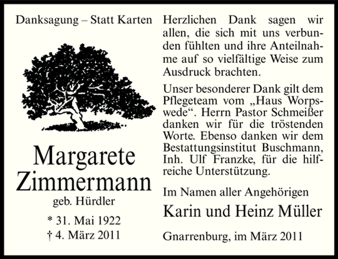 <p>Danksagung – Statt Karten Herzlichen Dank sagen wir allen, die sich mit uns verbunden fühlten und ihre Anteilnahme auf so vielfältige Weise zum Ausdruck brachten. Unser besonderer Dank gilt dem Pflegeteam vom „Haus Worpswede“. Herrn Pastor Schmeißer danken wir für die tröstenden Worte. Ebenso danken wir dem Bestattungsinstitut Buschmann, Inh. Ulf Franzke, für die hilfreiche Unterstützung.</p><p>Margarete Zimmermann<br />geb. Hürdler * 31. Mai 1922 † 4. März 2011</p><p>Im Namen aller Angehörigen</p><p>Karin und Heinz Müller<br />Gnarrenburg, im März 2011</p>