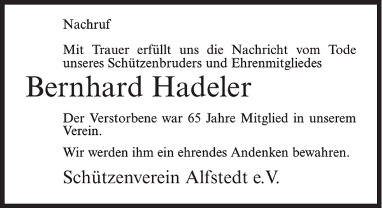 <p>Nachruf<br />Mit Trauer erfüllt uns die Nachricht vom Tode<br />unseres Schützenbruders und Ehrenmitgliedes</p><p>Bernhard Hadeler</p><p>Der Verstorbene war 65 Jahre Mitglied in unserem<br />Verein.<br />Wir werden ihm ein ehrendes Andenken bewahren.</p><p>Schützenverein Alfstedt e.V.</p>