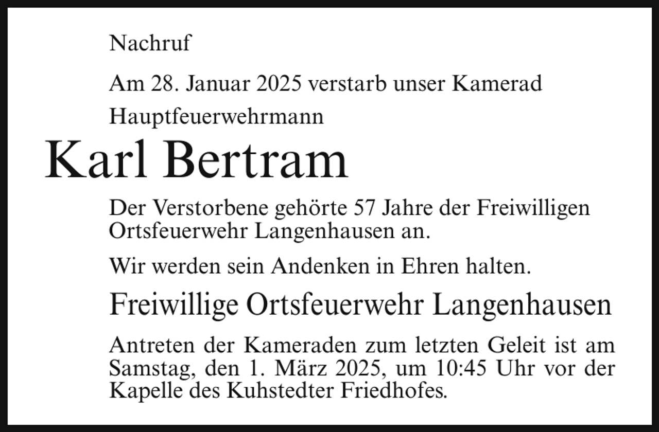 <p>Nachruf<br />Am 28. Januar 2025 verstarb unser Kamerad<br />Hauptfeuerwehrmann</p><p>Karl Bertram</p><p>Der Verstorbene gehörte 57 Jahre der Freiwilligen<br />Ortsfeuerwehr Langenhausen an.</p><p>Wir werden sein Andenken in Ehren halten.</p><p>Freiwillige Ortsfeuerwehr Langenhausen<br />Antreten der Kameraden zum letzten Geleit ist am<br />Samstag, den 1. März 2025, um 10:45 Uhr vor der<br />Kapelle des Kuhstedter Friedhofes.</p>