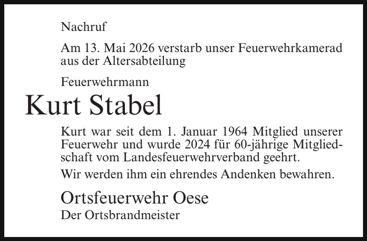 <p>Nachruf<br />Am 13. Mai 2026 verstarb unser Feuerwehrkamerad<br />aus der Altersabteilung<br />Feuerwehrmann</p><p>Kurt Stabel</p><p>Kurt war seit dem 1. Januar 1964 Mitglied unserer<br />Feuerwehr und wurde 2024 für 60-jährige Mitgliedschaft vom Landesfeuerwehrverband geehrt.<br />Wir werden ihm ein ehrendes Andenken bewahren.</p><p>Ortsfeuerwehr Oese<br />Der Ortsbrandmeister</p>