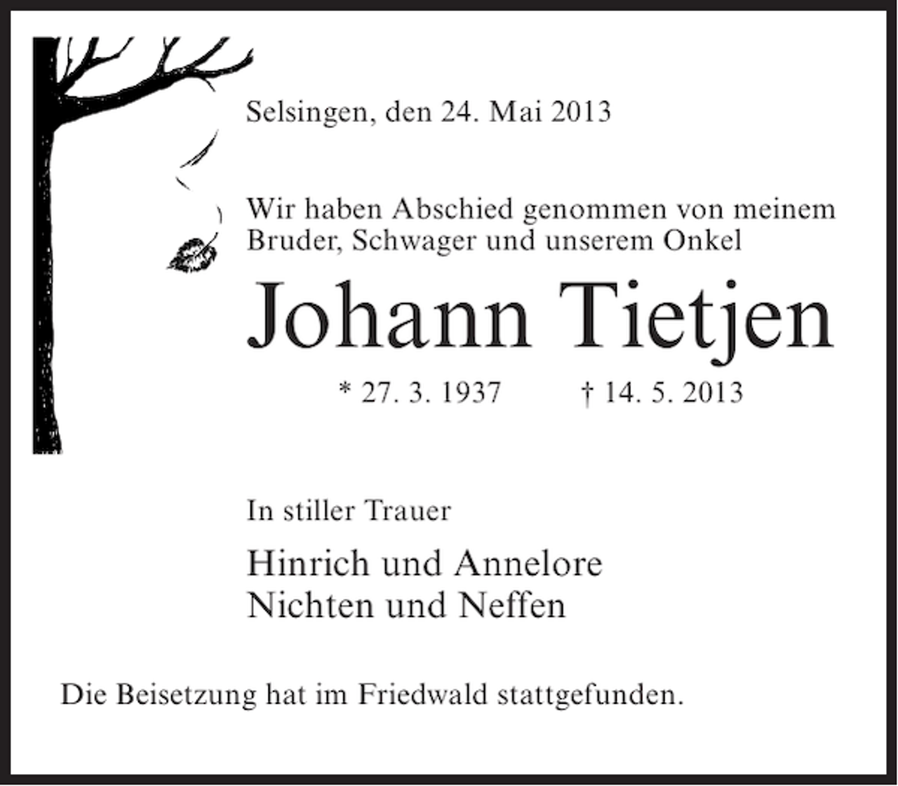 <p>Selsingen, den 24. Mai 2013<br />Wir haben Abschied genommen von meinem<br />Bruder, Schwager und unserem Onkel</p><p>Johann Tietjen<br />* 27. 3. 1937 † 14. 5. 2013</p><p>In stiller Trauer</p><p>Hinrich und Annelore<br />Nichten und Neffen<br />Die Beisetzung hat im Friedwald stattgefunden.</p>
