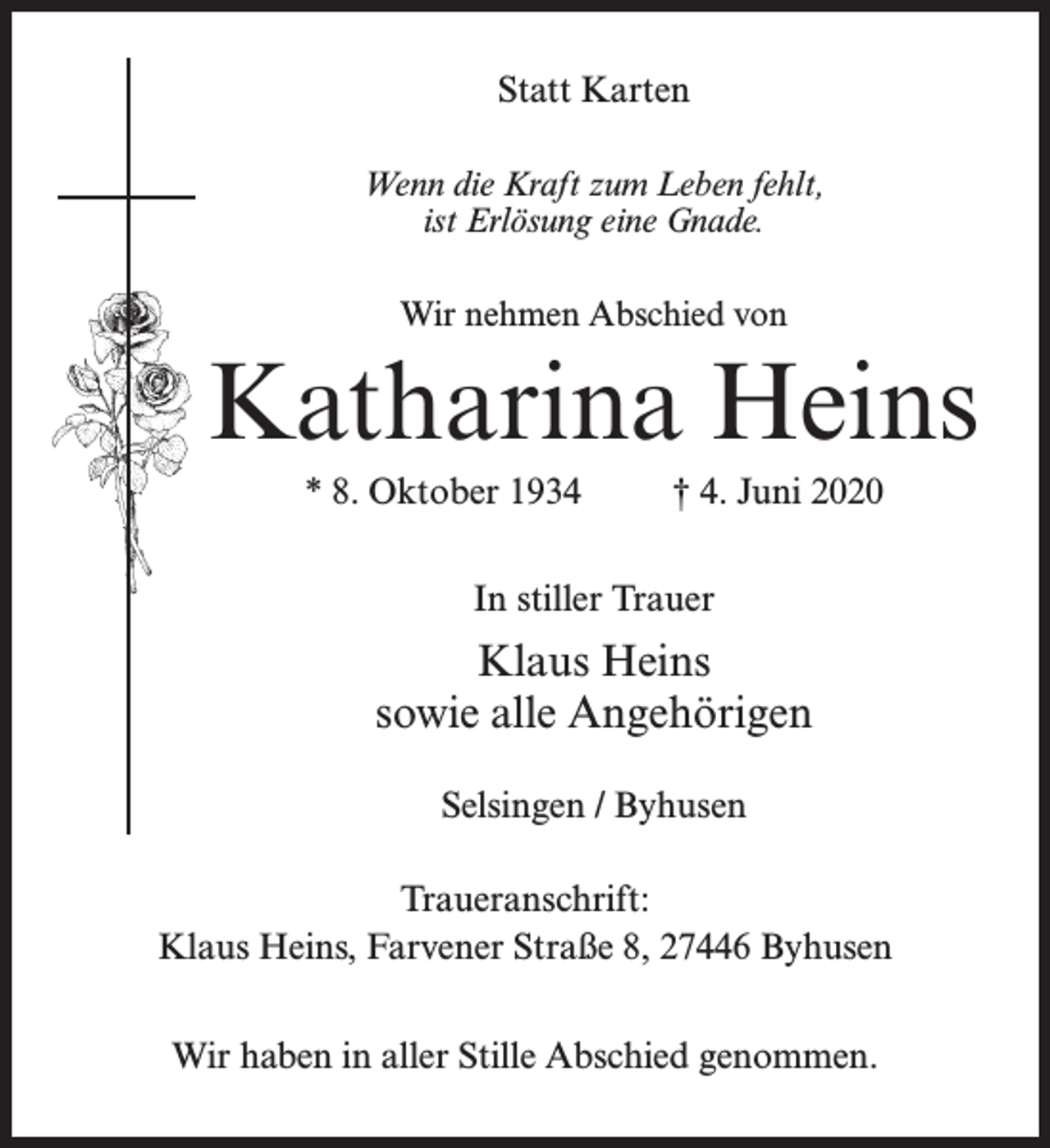 <p>Statt Karten<br />Wenn die Kraft zum Leben fehlt,<br />ist Erlösung eine Gnade.<br />Wir nehmen Abschied von</p><p>Katharina Heins<br />* 8. Oktober 1934 † 4. Juni 2020<br />In stiller Trauer</p><p>Klaus Heins<br />sowie alle Angehörigen<br />Selsingen / Byhusen<br />Traueranschrift:<br />Klaus Heins, Farvener Straße 8, 27446 Byhusen<br />Wir haben in aller Stille Abschied genommen.</p>