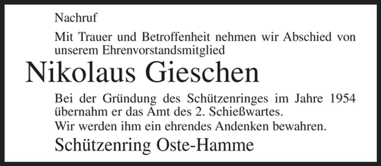 <p>Nachruf<br />Mit Trauer und Betroffenheit nehmen wir Abschied von<br />unserem Ehrenvorstandsmitglied</p><p>Nikolaus Gieschen<br />Bei der Gründung des Schützenringes im Jahre 1954<br />übernahm er das Amt des 2. Schießwartes.<br />Wir werden ihm ein ehrendes Andenken bewahren.</p><p>Schützenring Oste-Hamme</p>