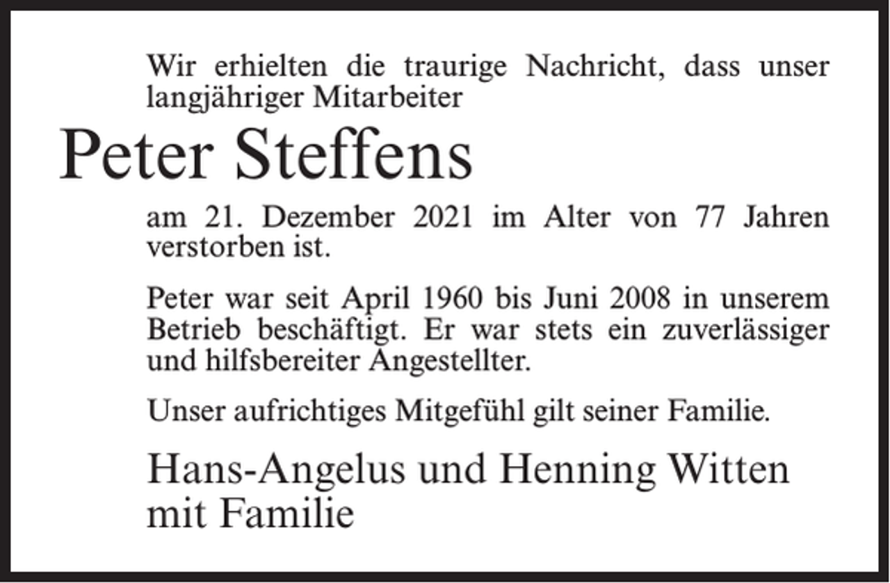 <p>Wir erhielten die traurige Nachricht, dass unser<br />langjähriger Mitarbeiter</p><p>Peter Steffens</p><p>am 21. Dezember 2021 im Alter von 77 Jahren<br />verstorben ist.<br />Peter war seit April 1960 bis Juni 2008 in unserem<br />Betrieb beschäftigt. Er war stets ein zuverlässiger<br />und hilfsbereiter Angestellter.<br />Unser aufrichtiges Mitgefühl gilt seiner Familie.</p><p>Hans-Angelus und Henning Witten<br />mit Familie</p>
