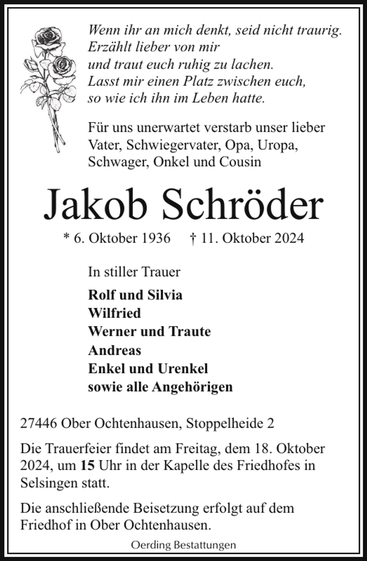 <p>Wenn ihr an mich denkt, seid nicht traurig.<br />Erzählt lieber von mir<br />und traut euch ruhig zu lachen.<br />Lasst mir einen Platz zwischen euch,<br />so wie ich ihn im Leben hatte.<br />Für uns unerwartet verstarb unser lieber<br />Vater, Schwiegervater, Opa, Uropa,<br />Schwager, Onkel und Cousin</p><p>Jakob Schröder<br />* 6. Oktober 1936</p><p>† 11. Oktober 2024</p><p>In stiller Trauer<br />Rolf und Silvia<br />Wilfried<br />Werner und Traute<br />Andreas<br />Enkel und Urenkel<br />sowie alle Angehörigen<br />27446 Ober Ochtenhausen, Stoppelheide 2<br />Die Trauerfeier findet am Freitag, dem 18. Oktober<br />2024, um 15 Uhr in der Kapelle des Friedhofes in<br />Selsingen statt.<br />Die anschließende Beisetzung erfolgt auf dem<br />Friedhof in Ober Ochtenhausen.<br />Oerding Bestattungen</p>