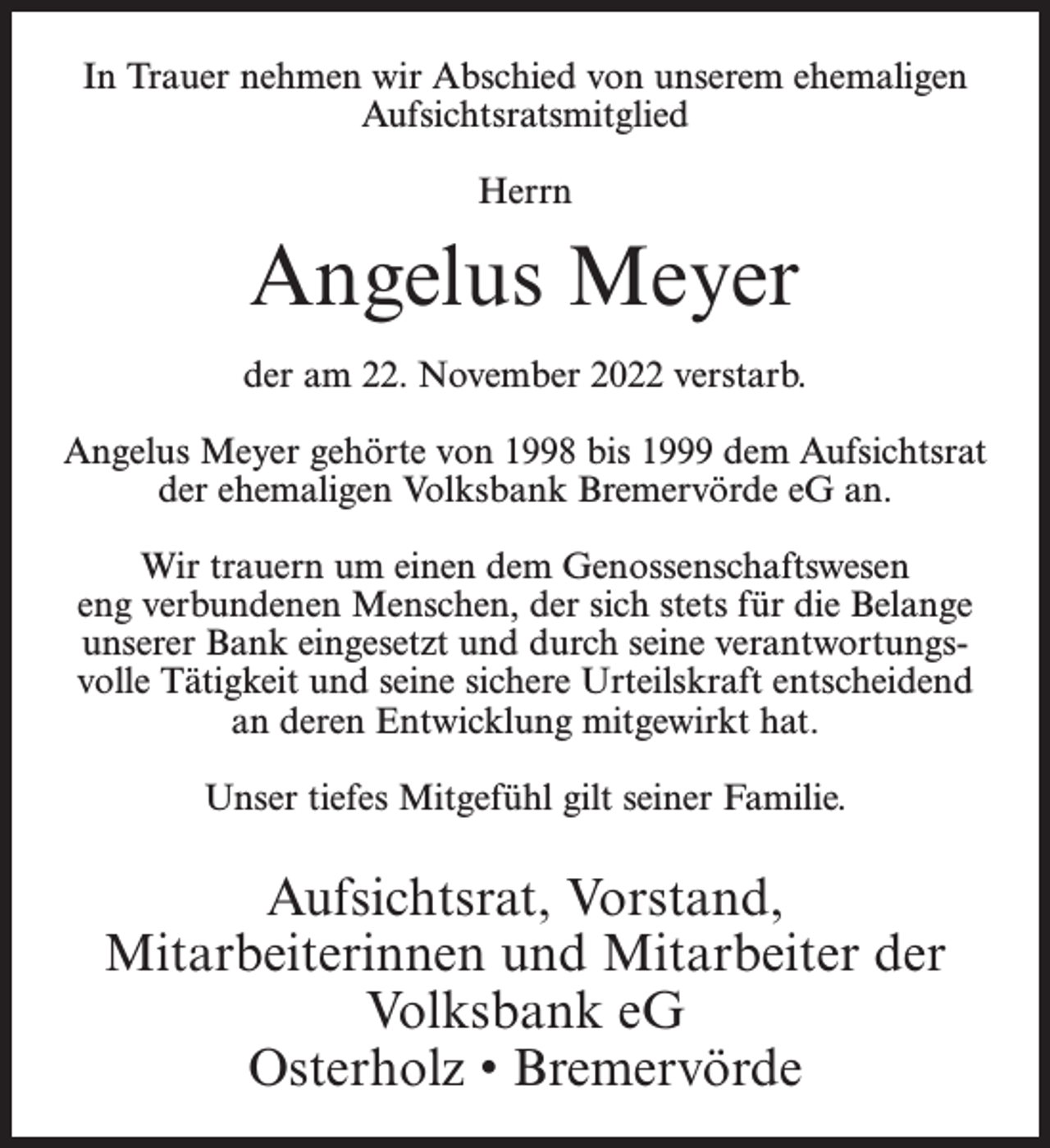 <p>In Trauer nehmen wir Abschied von unserem ehemaligen<br />Aufsichtsratsmitglied<br />Herrn</p><p>Angelus Meyer<br />der am 22. November 2022 verstarb.<br />Angelus Meyer gehörte von 1998 bis 1999 dem Aufsichtsrat<br />der ehemaligen Volksbank Bremervörde eG an.<br />Wir trauern um einen dem Genossenschaftswesen<br />eng verbundenen Menschen, der sich stets für die Belange<br />unserer Bank eingesetzt und durch seine verantwortungsvolle Tätigkeit und seine sichere Urteilskraft entscheidend<br />an deren Entwicklung mitgewirkt hat.<br />Unser tiefes Mitgefühl gilt seiner Familie.</p><p>Aufsichtsrat, Vorstand,<br />Mitarbeiterinnen und Mitarbeiter der<br />Volksbank eG<br />Osterholz • Bremervörde</p>