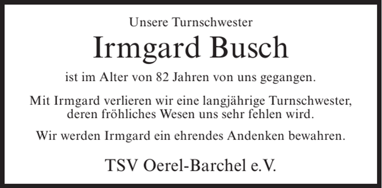 <p>Unsere Turnschwester</p><p>Irmgard Busch<br />ist im Alter von 82 Jahren von uns gegangen.<br />Mit Irmgard verlieren wir eine langjährige Turnschwester,<br />deren fröhliches Wesen uns sehr fehlen wird.<br />Wir werden Irmgard ein ehrendes Andenken bewahren.</p><p>TSV Oerel-Barchel e.V.</p>