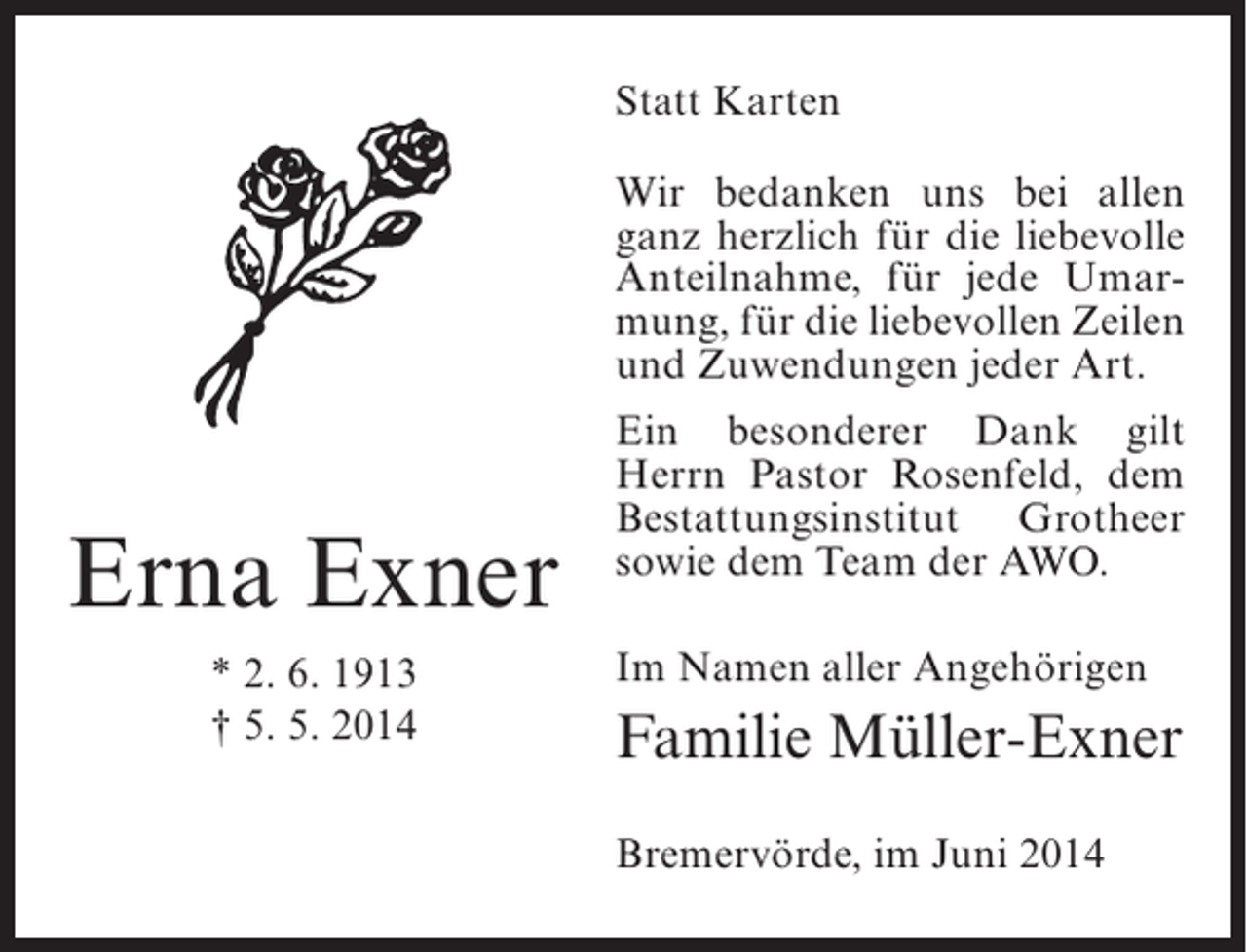 <p>Statt Karten<br />Wir bedanken uns bei allen<br />ganz herzlich für die liebevolle<br />Anteilnahme, für jede Umarmung, für die liebevollen Zeilen<br />und Zuwendungen jeder Art.</p><p>Erna Exner<br />* 2. 6. 1913<br />† 5. 5. 2014</p><p>Ein besonderer Dank gilt<br />Herrn Pastor Rosenfeld, dem<br />Bestattungsinstitut Grotheer<br />sowie dem Team der AWO.<br />Im Namen aller Angehörigen</p><p>Familie Müller-Exner<br />Bremervörde, im Juni 2014</p>