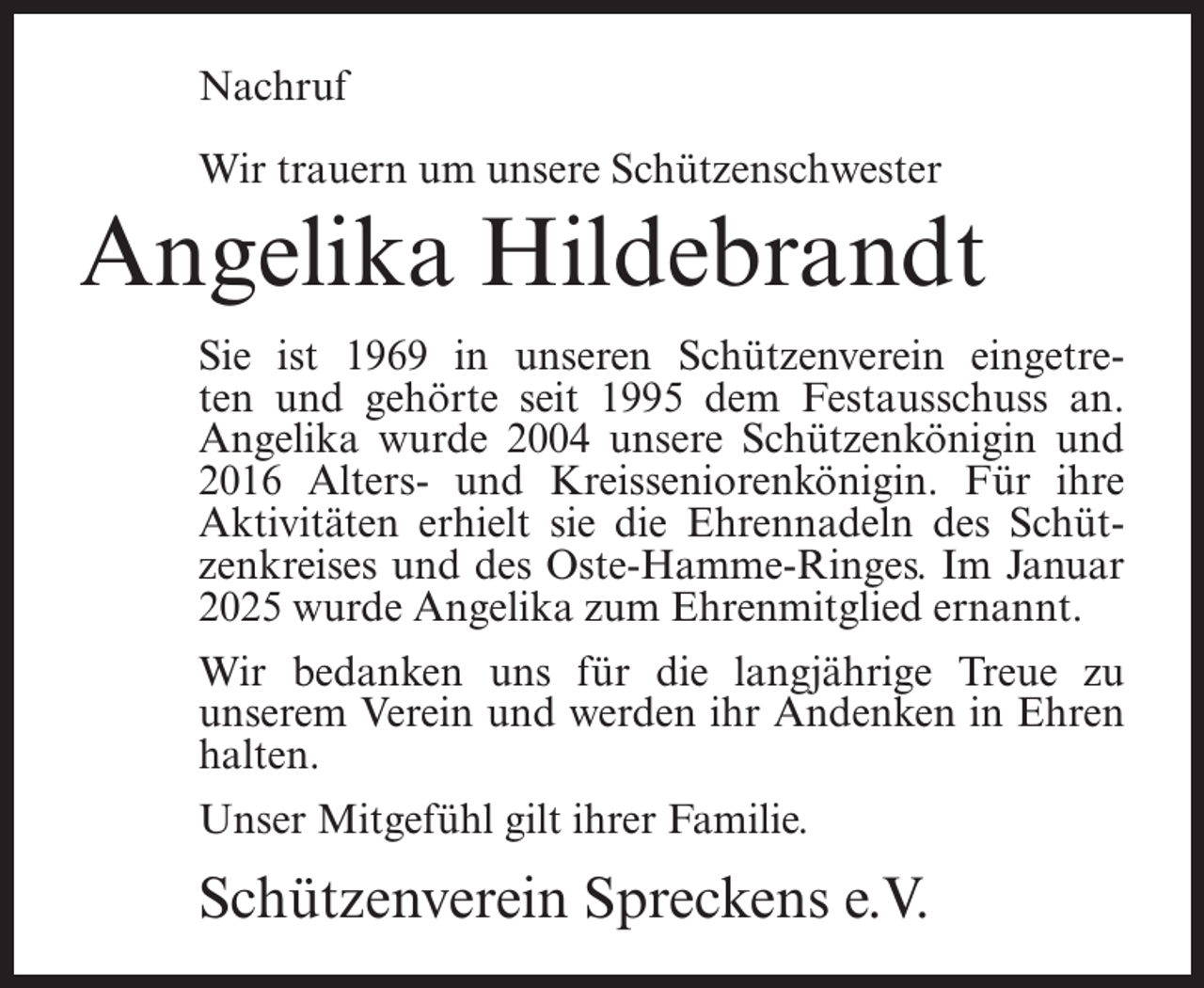 <p>Nachruf<br />Wir trauern um unsere Schützenschwester</p><p>Angelika Hildebrandt<br />Sie ist 1969 in unseren Schützenverein eingetreten und gehörte seit 1995 dem Festausschuss an.<br />Angelika wurde 2004 unsere Schützenkönigin und<br />2016 Alters- und Kreisseniorenkönigin. Für ihre<br />Aktivitäten erhielt sie die Ehrennadeln des Schützenkreises und des Oste-Hamme-Ringes. Im Januar<br />2025 wurde Angelika zum Ehrenmitglied ernannt.<br />Wir bedanken uns für die langjährige Treue zu<br />unserem Verein und werden ihr Andenken in Ehren<br />halten.<br />Unser Mitgefühl gilt ihrer Familie.</p><p>Schützenverein Spreckens e.V.</p>